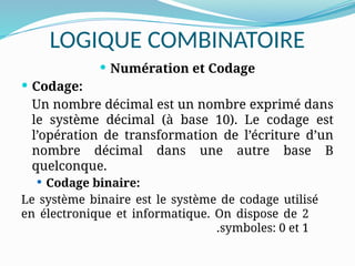 LOGIQUE COMBINATOIRE
 Numération et Codage
 Codage:
Un nombre décimal est un nombre exprimé dans
le système décimal (à base 10). Le codage est
l’opération de transformation de l’écriture d’un
nombre décimal dans une autre base B
quelconque.
 Codage binaire:
Le système binaire est le système de codage utilisé
en électronique et informatique. On dispose de 2
symboles: 0 et 1
.
 