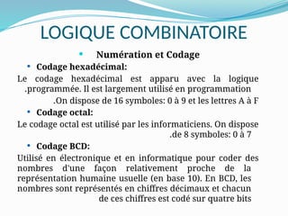 LOGIQUE COMBINATOIRE
 Numération et Codage
 Codage hexadécimal:
Le codage hexadécimal est apparu avec la logique
programmée. Il est largement utilisé en programmation
.
On dispose de 16 symboles: 0 à 9 et les lettres A à F
.
 Codage octal:
Le codage octal est utilisé par les informaticiens. On dispose
de 8 symboles: 0 à 7
.
 Codage BCD:
Utilisé en électronique et en informatique pour coder des
nombres d'une façon relativement proche de la
représentation humaine usuelle (en base 10). En BCD, les
nombres sont représentés en chiffres décimaux et chacun
de ces chiffres est codé sur quatre bits
 