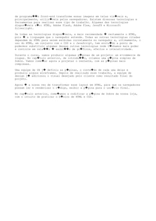 de programa o front-end transforme essas imagens em telas vis veis e,�� �
principalmente, utiliz veis pelos navegadores. Existem diversas tecnologias e�
ferramentas para realizar esse tipo de trabalho. Algumas das tecnologias
dispon veis s o: HTML, Adobe Flash, Adobe Flex, JavaFX e Microsoft� �
Silverlight.
De todas as tecnologias dispon veis, a mais recomendada certamente o HTML,� �
pois a linguagem que o navegador entende. Todas as outras tecnologias citadas�
dependem do HTML para serem exibidas corretamente no navegador e, ultimamente, o
uso do HTML, em conjunto com o CSS e o JavaScript, tem evolu do a ponto de�
podermos substituir algumas dessas outras tecnologias onde t nhamos mais poder�
e controle em rela o exibi o de gr ficos, efeitos e interatividade.�� � �� �
Durante o curso, vamos produzir algumas p ginas de um projeto: um e-commerce de�
roupas. No cap tulo anterior, de introdu o, criamos uma p gina simples de� �� �
Sobre. Vamos come ar agora a projetar o restante, com as p ginas mais� �
complexas.
Uma equipe de UX j definiu as p ginas, o conte do de cada uma delas e� � �
produziu alguns wireframes. Depois de realizado esse trabalho, a equipe de
design j adicionou o visual desejado pelo cliente como resultado final do�
projeto.
Agora a nossa vez de transformar esse layout em HTML, para que os navegadores�
possam ler e renderizar o c digo, exibir a p gina para o usu rio final.� � �
No cap tulo anterior, come amos a codificar a p gina de Sobre da nossa loja,� � �
com o intuito de praticar o b sico de HTML e CSS.�
 