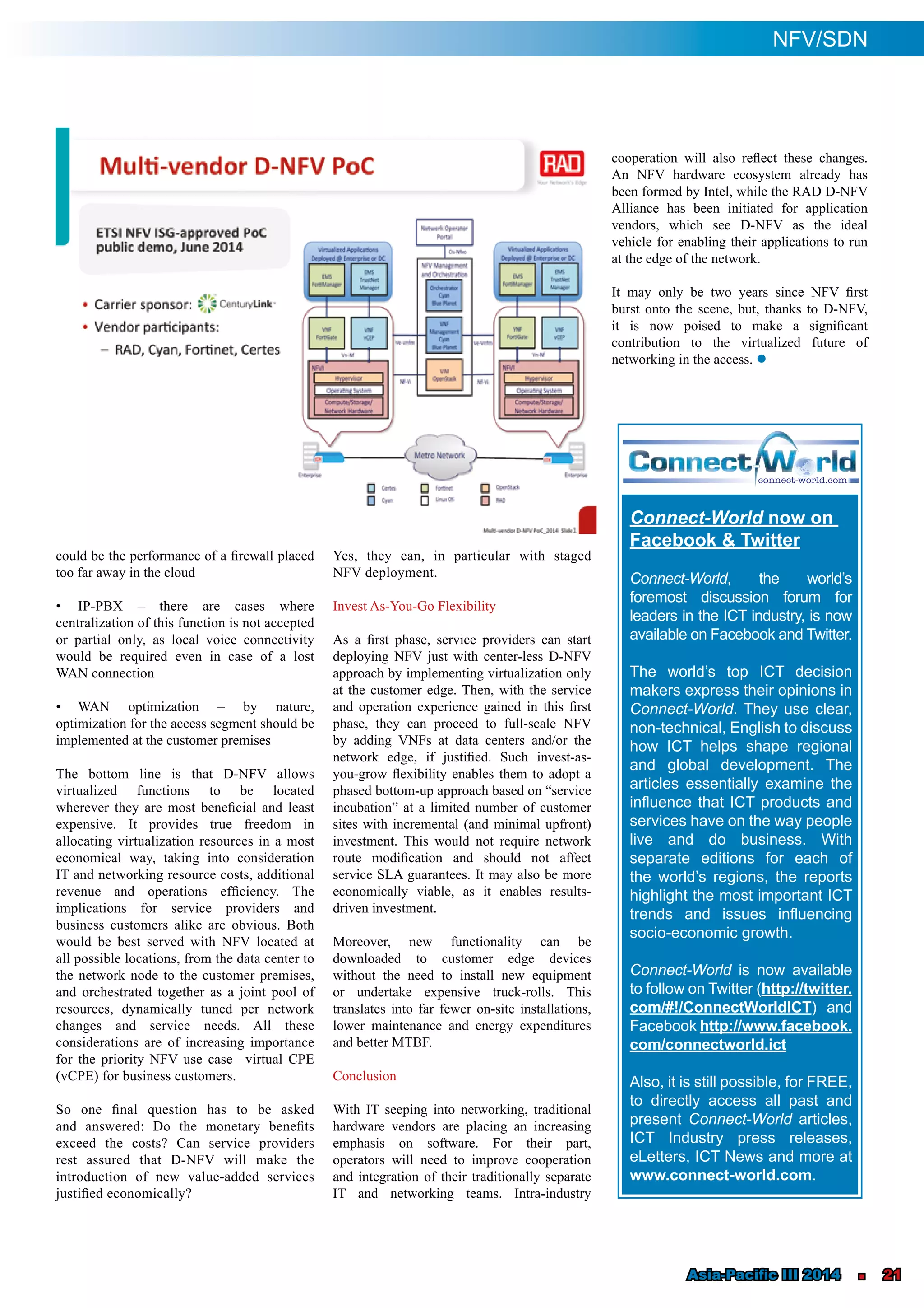 Asia-Pacific III 2014 n 21
could be the performance of a firewall placed
too far away in the cloud
•	 IP-PBX ‒ there are cases where
centralization of this function is not accepted
or partial only, as local voice connectivity
would be required even in case of a lost
WAN connection
•	 WAN optimization ‒ by nature,
optimization for the access segment should be
implemented at the customer premises
The bottom line is that D-NFV allows
virtualized functions to be located
wherever they are most beneficial and least
expensive. It provides true freedom in
allocating virtualization resources in a most
economical way, taking into consideration
IT and networking resource costs, additional
revenue and operations efficiency. The
implications for service providers and
business customers alike are obvious. Both
would be best served with NFV located at
all possible locations, from the data center to
the network node to the customer premises,
and orchestrated together as a joint pool of
resources, dynamically tuned per network
changes and service needs. All these
considerations are of increasing importance
for the priority NFV use case –virtual CPE
(vCPE) for business customers.
So one final question has to be asked
and answered: Do the monetary benefits
exceed the costs? Can service providers
rest assured that D-NFV will make the
introduction of new value-added services
justified economically?
Yes, they can, in particular with staged
NFV deployment.
Invest As-You-Go Flexibility
As a first phase, service providers can start
deploying NFV just with center-less D-NFV
approach by implementing virtualization only
at the customer edge. Then, with the service
and operation experience gained in this first
phase, they can proceed to full-scale NFV
by adding VNFs at data centers and/or the
network edge, if justified. Such invest-as-
you-grow flexibility enables them to adopt a
phased bottom-up approach based on “service
incubation” at a limited number of customer
sites with incremental (and minimal upfront)
investment. This would not require network
route modification and should not affect
service SLA guarantees. It may also be more
economically viable, as it enables results-
driven investment.
Moreover, new functionality can be
downloaded to customer edge devices
without the need to install new equipment
or undertake expensive truck-rolls. This
translates into far fewer on-site installations,
lower maintenance and energy expenditures
and better MTBF.
Conclusion
With IT seeping into networking, traditional
hardware vendors are placing an increasing
emphasis on software. For their part,
operators will need to improve cooperation
and integration of their traditionally separate
IT and networking teams. Intra-industry
cooperation will also reflect these changes.
An NFV hardware ecosystem already has
been formed by Intel, while the RAD D-NFV
Alliance has been initiated for application
vendors, which see D-NFV as the ideal
vehicle for enabling their applications to run
at the edge of the network.
It may only be two years since NFV first
burst onto the scene, but, thanks to D-NFV,
it is now poised to make a significant
contribution to the virtualized future of
networking in the access. l
NFV/SDN
Connect-World now on
Facebook & Twitter
Connect-World, the world’s
foremost discussion forum for
leaders in the ICT industry, is now
available on Facebook and Twitter.
The world’s top ICT decision
makers express their opinions in
Connect-World. They use clear,
non-technical, English to discuss
how ICT helps shape regional
and global development. The
articles essentially examine the
influence that ICT products and
services have on the way people
live and do business. With
separate editions for each of
the world’s regions, the reports
highlight the most important ICT
trends and issues influencing
socio-economic growth.
Connect-World is now available
to follow on Twitter (http://twitter.
com/#!/ConnectWorldICT) and
Facebook http://www.facebook.
com/connectworld.ict
Also, it is still possible, for FREE,
to directly access all past and
present Connect-World articles,
ICT Industry press releases,
eLetters, ICT News and more at
www.connect-world.com.
 