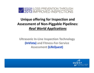 Unique offering for Inspection and 
Assessment of Non‐Piggable Pipelines: 
      Real World Applications

 Ultrasonic In‐Line Inspection Technology 
     (InVista) and Fitness‐For‐Service 
         Assessment (LifeQuest)
 