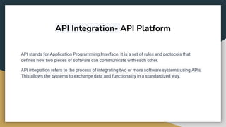 API Integration- API Platform
API stands for Application Programming Interface. It is a set of rules and protocols that
deﬁnes how two pieces of software can communicate with each other.
API integration refers to the process of integrating two or more software systems using APIs.
This allows the systems to exchange data and functionality in a standardized way.
 