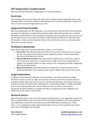 API Integration Considerations
What you should know before integrating any 3rd party API platform.

Overview
This document discusses the things that need to be considered before proceeding with an API
integration plan. I have tried to cover everything here, but if you feel something is missing, feel
free to contact me and I will get back to you soon.

Supported Functionality
Before proceeding with any API integration, you would need to check whether the functionality
you desire to implement is supported by the API provider. Many API providers have a limited
API platform which allows access to specific functionality. Do not assume that you can access all
functionality that you access via your provider’s web interface via API. Get in touch with your
API provider, or have a technical person look at it. Most of the time, there is a workaround for
what you’re trying to achieve.

Technical Limitations
Many API providers have technical limitations in place. I list a few here:
 Rate Limits: Many API providers have limits on the number of queries you can execute
per day. You would need to make sure your application doesn’t need to exceed that
limit, and find workarounds for that.
 Request/Response Formats: Many API providers require you to create your requests
and receive your responses in a specific format. Make sure that your application can
support such requests without a major overhaul. This is especially true when integrating
APIs with existing systems.
 Request Restrictions: Some API providers only allow you to execute requests from
specific domains/IPs. Your integration plan needs to address those issues if they exist.

Legal Limitations
In addition to the technical limitations mentioned above, some API providers have legal
limitations in place in order to make sure that data retrieved via the API is properly used. For
example, LinkedIn allows you to fetch a user’s connection information, but it doesn’t allow you
to share that data with third parties. Although this is technically possible, it’s legally impossible
to do so, and implementing such a solution will only cause your API access to be cut.
Knowing those legal limitations in advance will help you properly plan your integration and
address any issues earlier in the process.

Network Issues
With API-based systems, there is a lot of network activity going on. Your application needs to be
able to properly handle issues such as the API server being unavailable, or the route between
your application and the API server being inaccessible (DNS Issues, Routing Issues, Traffic
Issues…). Your application needs to gracefully handle such issues in the backend, and present
users with a meaningful error message.
Samer Bechara
The Thought Engineer

sam@thoughtengineer.com
http://thoughtengineer.com

 