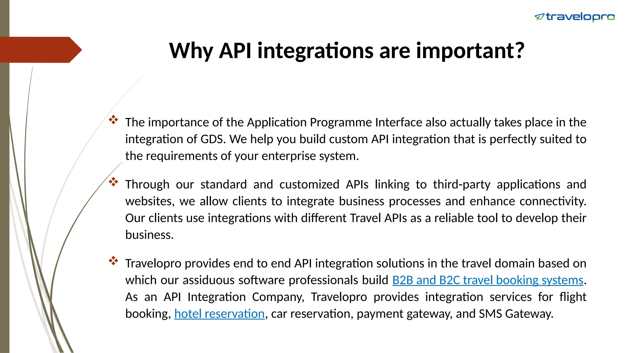 Why API integrations are important?
 The importance of the Application Programme Interface also actually takes place in the
integration of GDS. We help you build custom API integration that is perfectly suited to
the requirements of your enterprise system.
 Through our standard and customized APIs linking to third-party applications and
websites, we allow clients to integrate business processes and enhance connectivity.
Our clients use integrations with different Travel APIs as a reliable tool to develop their
business.
 Travelopro provides end to end API integration solutions in the travel domain based on
which our assiduous software professionals build B2B and B2C travel booking systems.
As an API Integration Company, Travelopro provides integration services for flight
booking, hotel reservation, car reservation, payment gateway, and SMS Gateway.
 