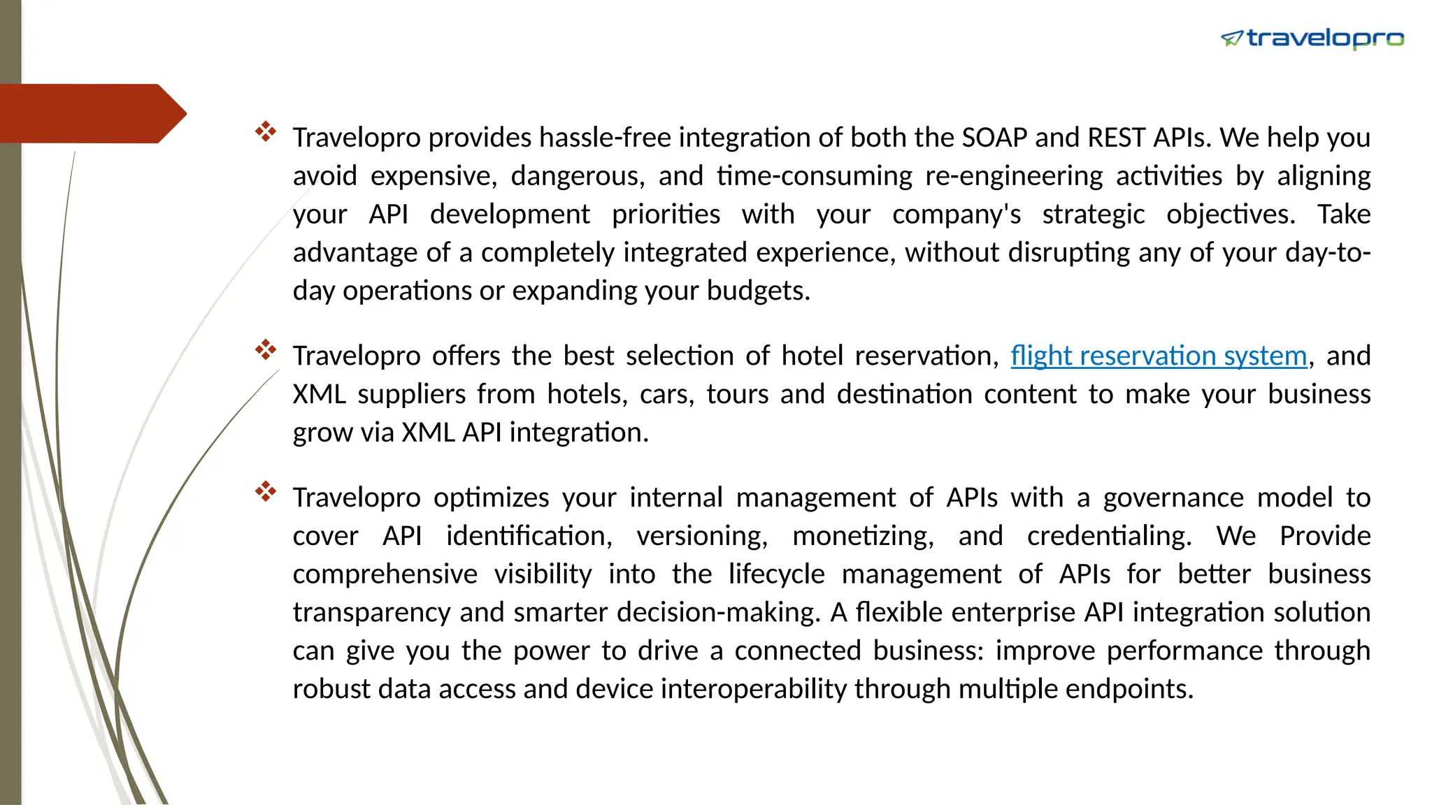  Travelopro provides hassle-free integration of both the SOAP and REST APIs. We help you
avoid expensive, dangerous, and time-consuming re-engineering activities by aligning
your API development priorities with your company's strategic objectives. Take
advantage of a completely integrated experience, without disrupting any of your day-to-
day operations or expanding your budgets.
 Travelopro offers the best selection of hotel reservation, flight reservation system, and
XML suppliers from hotels, cars, tours and destination content to make your business
grow via XML API integration.
 Travelopro optimizes your internal management of APIs with a governance model to
cover API identification, versioning, monetizing, and credentialing. We Provide
comprehensive visibility into the lifecycle management of APIs for better business
transparency and smarter decision-making. A flexible enterprise API integration solution
can give you the power to drive a connected business: improve performance through
robust data access and device interoperability through multiple endpoints.
 