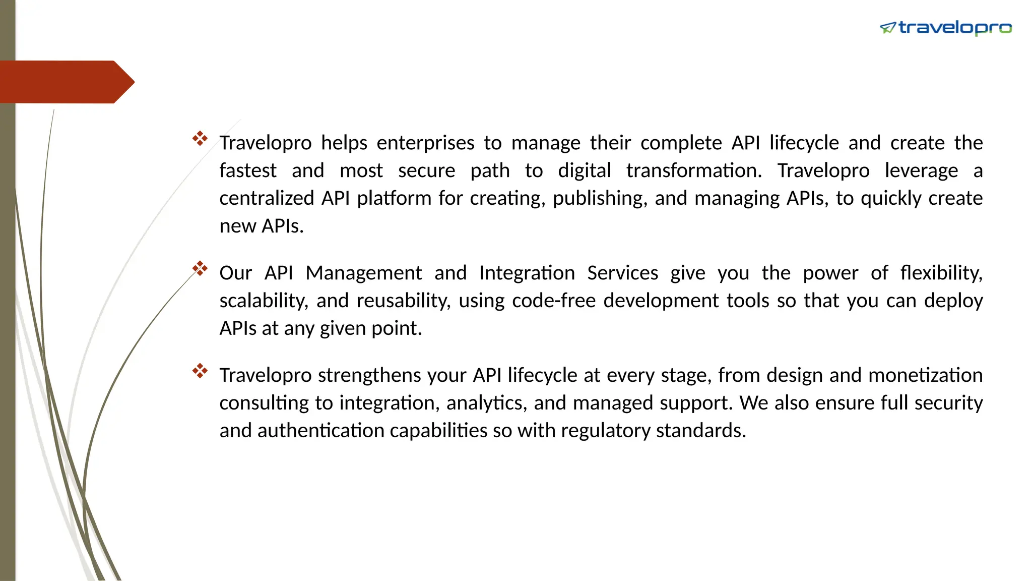  Travelopro helps enterprises to manage their complete API lifecycle and create the
fastest and most secure path to digital transformation. Travelopro leverage a
centralized API platform for creating, publishing, and managing APIs, to quickly create
new APIs.
 Our API Management and Integration Services give you the power of flexibility,
scalability, and reusability, using code-free development tools so that you can deploy
APIs at any given point.
 Travelopro strengthens your API lifecycle at every stage, from design and monetization
consulting to integration, analytics, and managed support. We also ensure full security
and authentication capabilities so with regulatory standards.
 