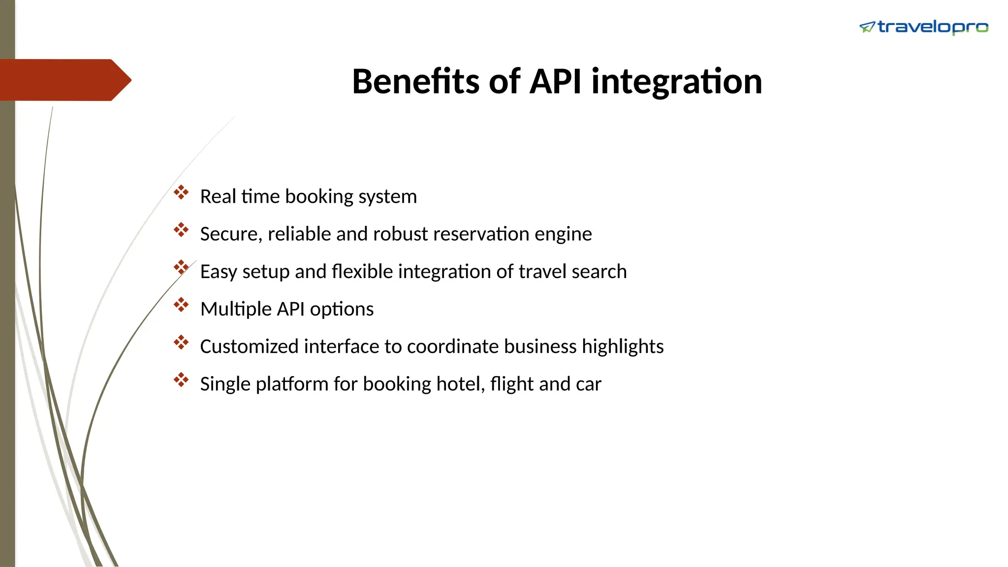 Benefits of API integration
 Real time booking system
 Secure, reliable and robust reservation engine
 Easy setup and flexible integration of travel search
 Multiple API options
 Customized interface to coordinate business highlights
 Single platform for booking hotel, flight and car
 