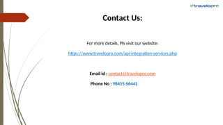 Contact Us:
For more details, Pls visit our website:
https://www.travelopro.com/api-integration-services.php
Email id : contact@travelopro.com
Phone No : 98455 66441
 
