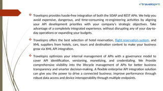  Travelopro provides hassle-free integration of both the SOAP and REST APIs. We help you
avoid expensive, dangerous, and time-consuming re-engineering activities by aligning
your API development priorities with your company's strategic objectives. Take
advantage of a completely integrated experience, without disrupting any of your day-to-
day operations or expanding your budgets.
 Travelopro offers the best selection of hotel reservation, flight reservation system, and
XML suppliers from hotels, cars, tours and destination content to make your business
grow via XML API integration.
 Travelopro optimizes your internal management of APIs with a governance model to
cover API identification, versioning, monetizing, and credentialing. We Provide
comprehensive visibility into the lifecycle management of APIs for better business
transparency and smarter decision-making. A flexible enterprise API integration solution
can give you the power to drive a connected business: improve performance through
robust data access and device interoperability through multiple endpoints.
 