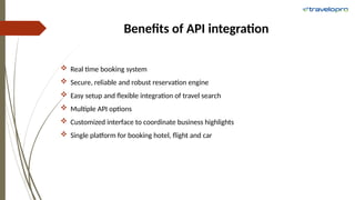 Benefits of API integration
 Real time booking system
 Secure, reliable and robust reservation engine
 Easy setup and flexible integration of travel search
 Multiple API options
 Customized interface to coordinate business highlights
 Single platform for booking hotel, flight and car
 