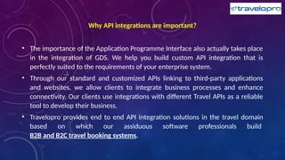 Why API integrations are important?
• The importance of the Application Programme Interface also actually takes place
in the integration of GDS. We help you build custom API integration that is
perfectly suited to the requirements of your enterprise system.
• Through our standard and customized APIs linking to third-party applications
and websites, we allow clients to integrate business processes and enhance
connectivity. Our clients use integrations with different Travel APIs as a reliable
tool to develop their business.
• Travelopro provides end to end API integration solutions in the travel domain
based on which our assiduous software professionals build
B2B and B2C travel booking systems.
 