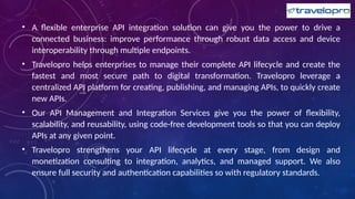 • A flexible enterprise API integration solution can give you the power to drive a
connected business: improve performance through robust data access and device
interoperability through multiple endpoints.
• Travelopro helps enterprises to manage their complete API lifecycle and create the
fastest and most secure path to digital transformation. Travelopro leverage a
centralized API platform for creating, publishing, and managing APIs, to quickly create
new APIs.
• Our API Management and Integration Services give you the power of flexibility,
scalability, and reusability, using code-free development tools so that you can deploy
APIs at any given point.
• Travelopro strengthens your API lifecycle at every stage, from design and
monetization consulting to integration, analytics, and managed support. We also
ensure full security and authentication capabilities so with regulatory standards.
 