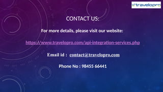 CONTACT US:
For more details, please visit our website:
https://www.travelopro.com/api-integration-services.php
Email id : contact@travelopro.com
Phone No : 98455 66441
 