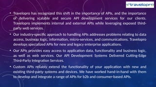 • Travelopro has recognized this shift in the importance of APIs, and the importance
of delivering scalable and secure API development services for our clients.
Travelopro implements internal and external APIs while leveraging exposed third-
party web services.
• Our industry-specific approach to handling APIs addresses problems relating to data
access, business logic, information, micro-services, and communications. Travelopro
develops specialized APIs for new and legacy enterprise applications.
• Our APIs provides easy access to application data, functionality and business logic,
as well as web services. Our API Development Systems Delivered Cutting-Edge
Third-Party Integration Services.
• Custom APIs reliably extend the functionality of your application with new and
existing third-party systems and devices. We have worked hand-in-hand with them
to develop and integrate a range of APIs for b2b and consumer-based APIs.
 