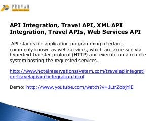 API Integration, Travel API, XML API
Integration, Travel APIs, Web Services API

 API stands for application programming interface,
commonly known as web services, which are accessed via
hypertext transfer protocol (HTTP) and execute on a remote
system hosting the requested services.

http://www.hotelreservationssystem.com/travelapiintegrati
on-travelapisxmlintegration.html

Demo: http://www.youtube.com/watch?v=JLtrZdbjYlE
 