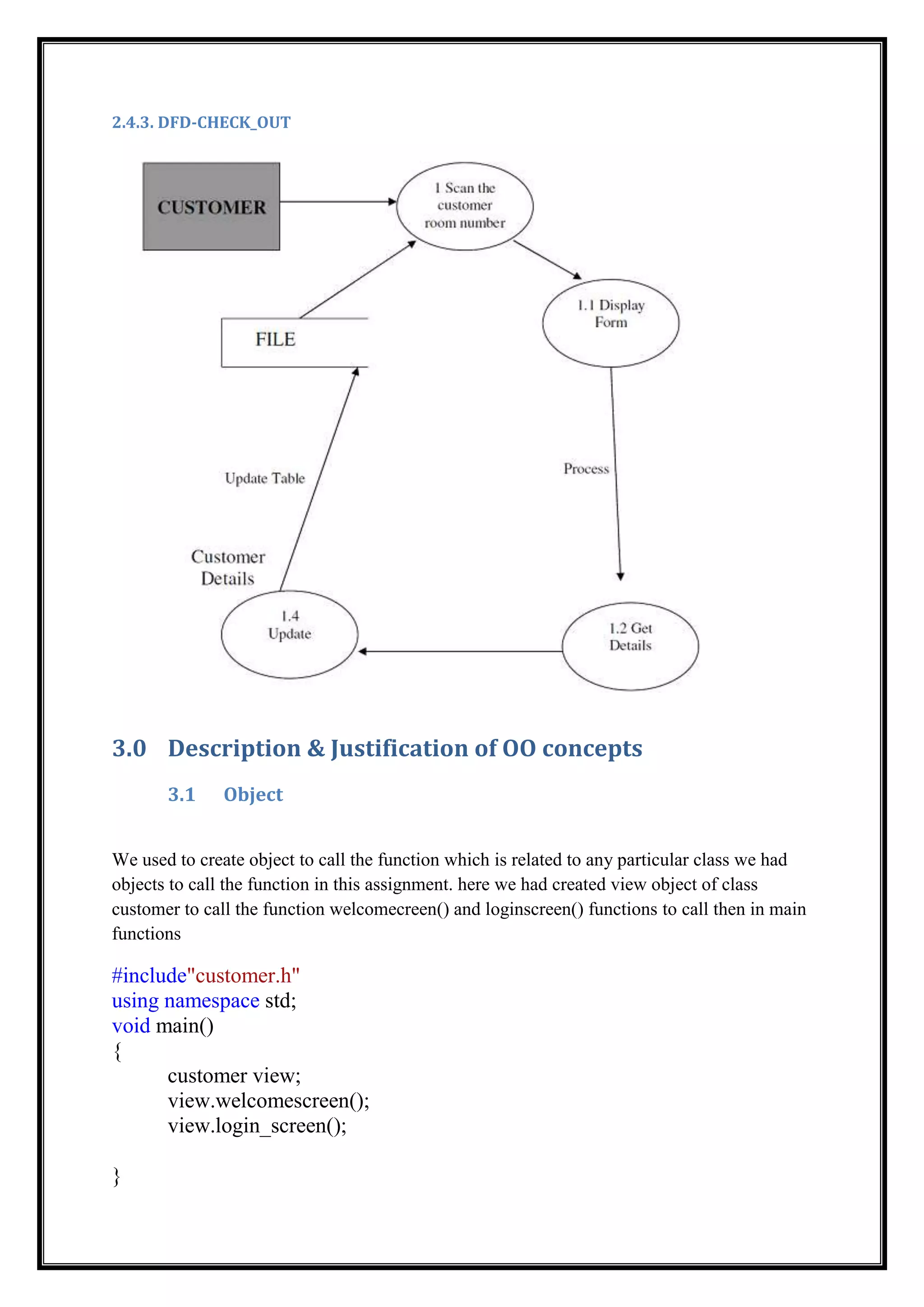 2.4.3. DFD-CHECK_OUT
3.0 Description & Justification of OO concepts
3.1 Object
We used to create object to call the function which is related to any particular class we had
objects to call the function in this assignment. here we had created view object of class
customer to call the function welcomecreen() and loginscreen() functions to call then in main
functions
#include"customer.h"
using namespace std;
void main()
{
customer view;
view.welcomescreen();
view.login_screen();
}
 