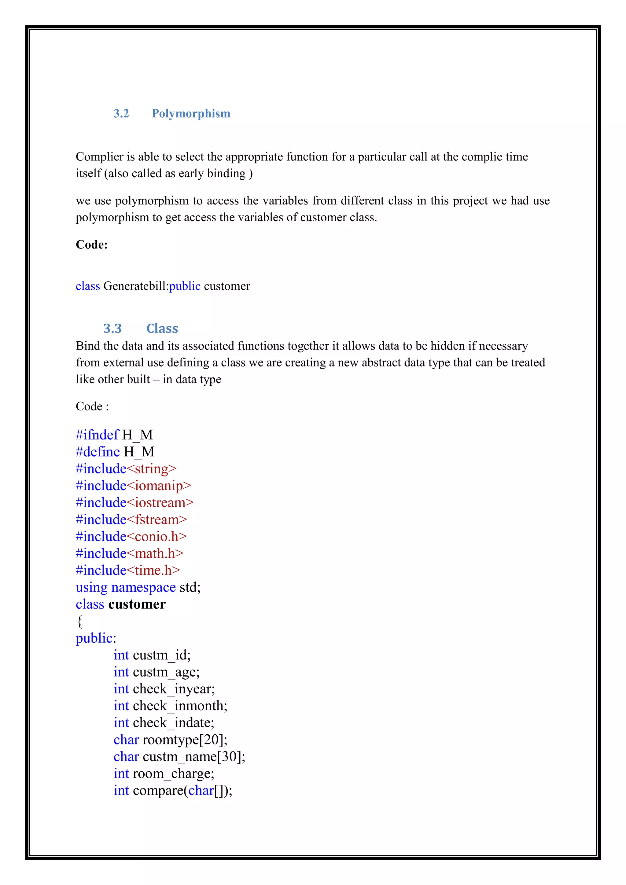 3.2 Polymorphism
Complier is able to select the appropriate function for a particular call at the complie time
itself (also called as early binding )
we use polymorphism to access the variables from different class in this project we had use
polymorphism to get access the variables of customer class.
Code:
class Generatebill:public customer
3.3 Class
Bind the data and its associated functions together it allows data to be hidden if necessary
from external use defining a class we are creating a new abstract data type that can be treated
like other built – in data type
Code :
#ifndef H_M
#define H_M
#include<string>
#include<iomanip>
#include<iostream>
#include<fstream>
#include<conio.h>
#include<math.h>
#include<time.h>
using namespace std;
class customer
{
public:
int custm_id;
int custm_age;
int check_inyear;
int check_inmonth;
int check_indate;
char roomtype[20];
char custm_name[30];
int room_charge;
int compare(char[]);
 