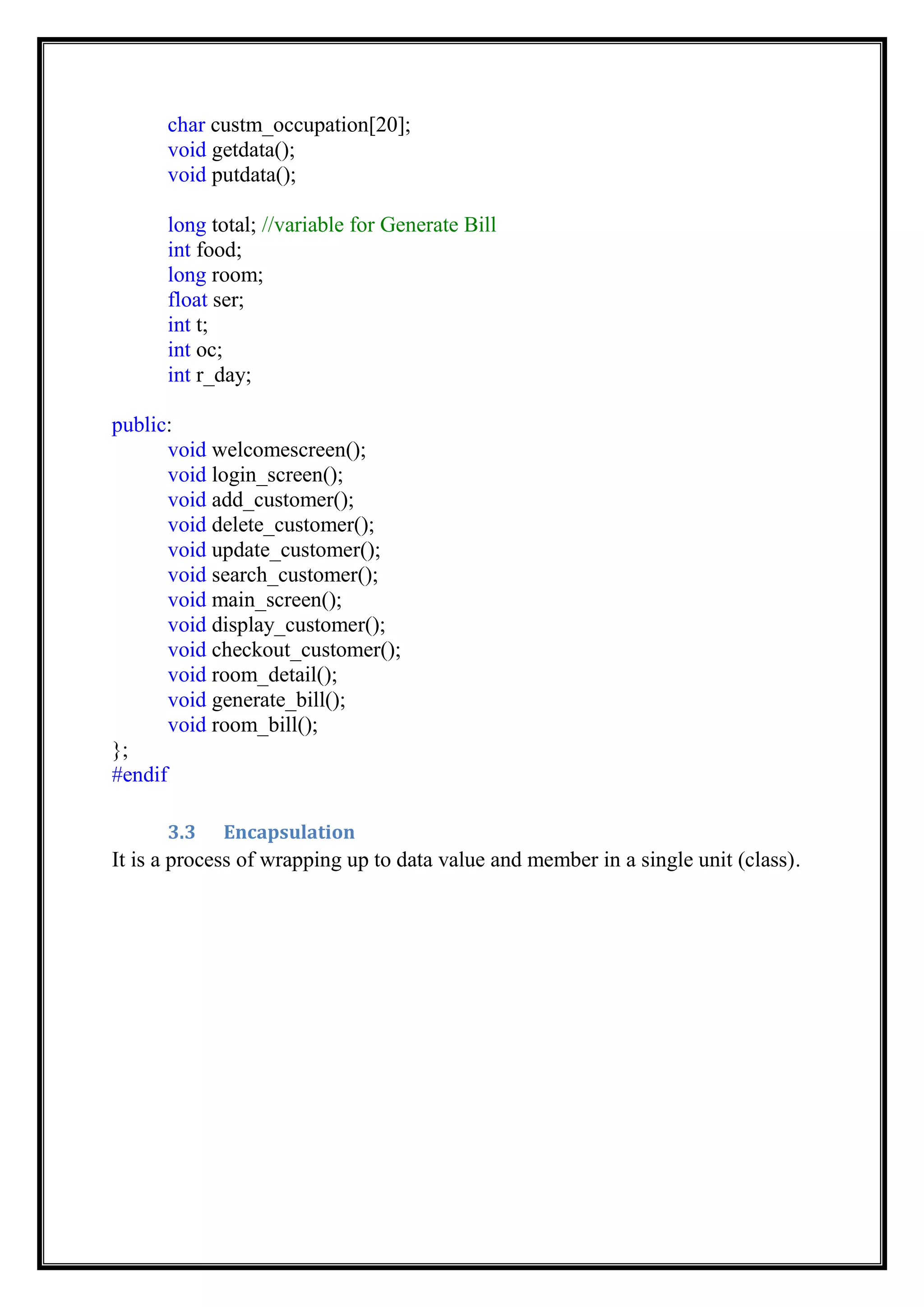 char custm_occupation[20];
void getdata();
void putdata();
long total; //variable for Generate Bill
int food;
long room;
float ser;
int t;
int oc;
int r_day;
public:
void welcomescreen();
void login_screen();
void add_customer();
void delete_customer();
void update_customer();
void search_customer();
void main_screen();
void display_customer();
void checkout_customer();
void room_detail();
void generate_bill();
void room_bill();
};
#endif
3.3 Encapsulation
It is a process of wrapping up to data value and member in a single unit (class).
 