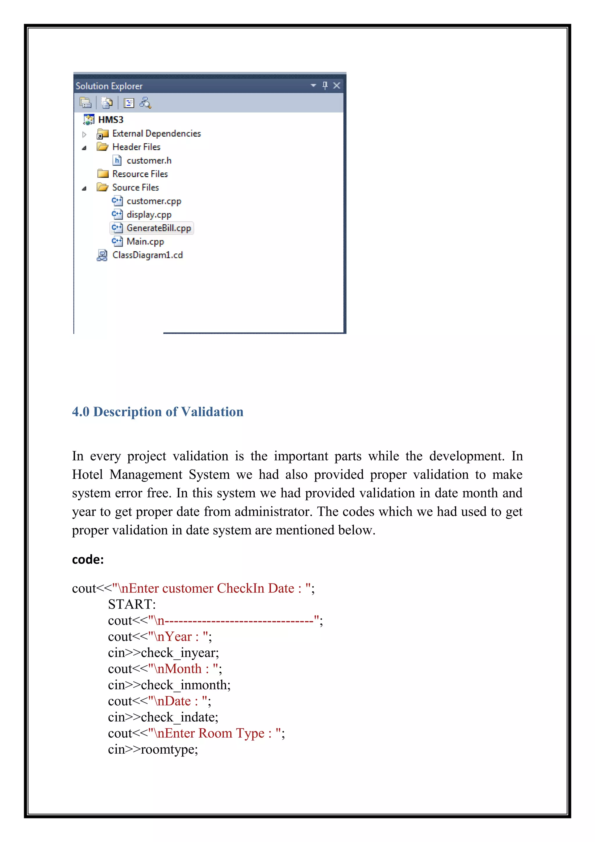 4.0 Description of Validation
In every project validation is the important parts while the development. In
Hotel Management System we had also provided proper validation to make
system error free. In this system we had provided validation in date month and
year to get proper date from administrator. The codes which we had used to get
proper validation in date system are mentioned below.
code:
cout<<"nEnter customer CheckIn Date : ";
START:
cout<<"n--------------------------------";
cout<<"nYear : ";
cin>>check_inyear;
cout<<"nMonth : ";
cin>>check_inmonth;
cout<<"nDate : ";
cin>>check_indate;
cout<<"nEnter Room Type : ";
cin>>roomtype;
 