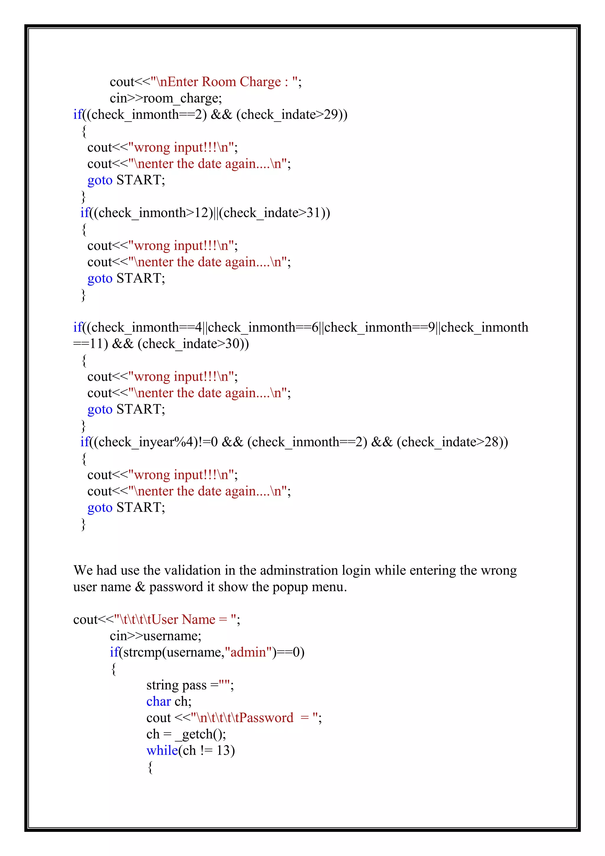 cout<<"nEnter Room Charge : ";
cin>>room_charge;
if((check_inmonth==2) && (check_indate>29))
{
cout<<"wrong input!!!n";
cout<<"nenter the date again....n";
goto START;
}
if((check_inmonth>12)||(check_indate>31))
{
cout<<"wrong input!!!n";
cout<<"nenter the date again....n";
goto START;
}
if((check_inmonth==4||check_inmonth==6||check_inmonth==9||check_inmonth
==11) && (check_indate>30))
{
cout<<"wrong input!!!n";
cout<<"nenter the date again....n";
goto START;
}
if((check_inyear%4)!=0 && (check_inmonth==2) && (check_indate>28))
{
cout<<"wrong input!!!n";
cout<<"nenter the date again....n";
goto START;
}
We had use the validation in the adminstration login while entering the wrong
user name & password it show the popup menu.
cout<<"ttttUser Name = ";
cin>>username;
if(strcmp(username,"admin")==0)
{
string pass ="";
char ch;
cout <<"nttttPassword = ";
ch = _getch();
while(ch != 13)
{
 