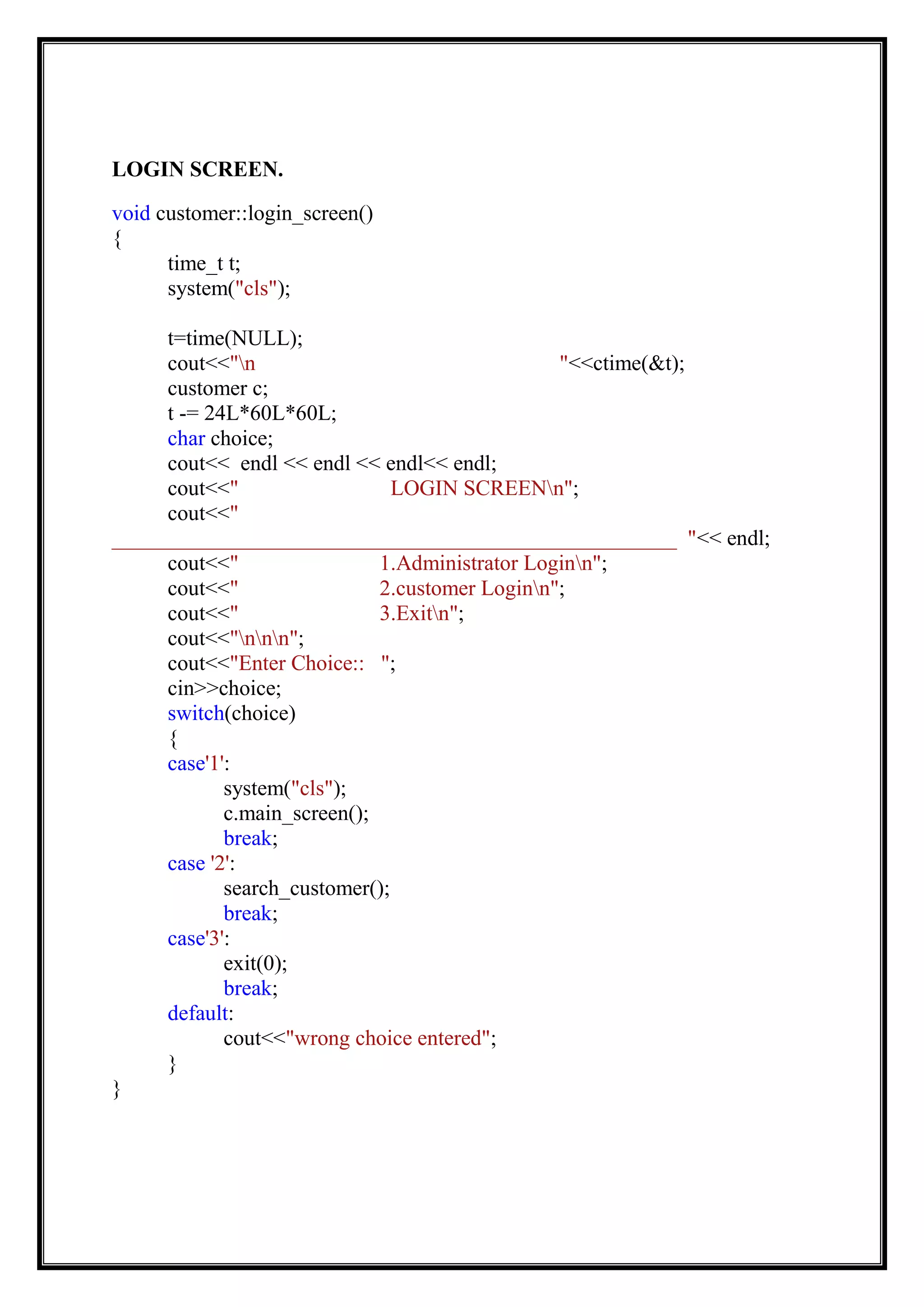 LOGIN SCREEN.
void customer::login_screen()
{
time_t t;
system("cls");
t=time(NULL);
cout<<"n "<<ctime(&t);
customer c;
t -= 24L*60L*60L;
char choice;
cout<< endl << endl << endl<< endl;
cout<<" LOGIN SCREENn";
cout<<"
____________________________________________________ "<< endl;
cout<<" 1.Administrator Loginn";
cout<<" 2.customer Loginn";
cout<<" 3.Exitn";
cout<<"nnn";
cout<<"Enter Choice:: ";
cin>>choice;
switch(choice)
{
case'1':
system("cls");
c.main_screen();
break;
case '2':
search_customer();
break;
case'3':
exit(0);
break;
default:
cout<<"wrong choice entered";
}
}
 