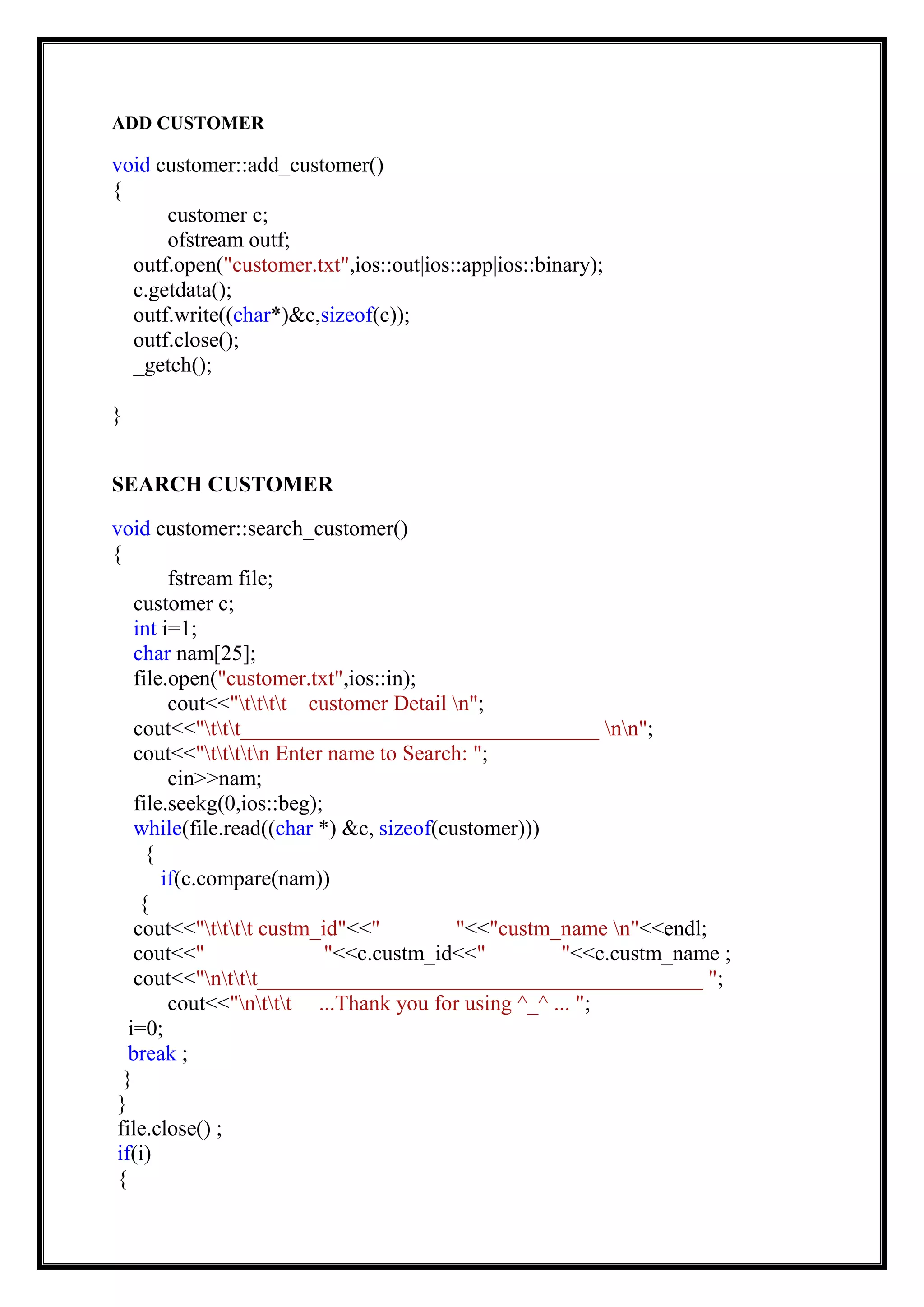 ADD CUSTOMER
void customer::add_customer()
{
customer c;
ofstream outf;
outf.open("customer.txt",ios::out|ios::app|ios::binary);
c.getdata();
outf.write((char*)&c,sizeof(c));
outf.close();
_getch();
}
SEARCH CUSTOMER
void customer::search_customer()
{
fstream file;
customer c;
int i=1;
char nam[25];
file.open("customer.txt",ios::in);
cout<<"tttt customer Detail n";
cout<<"ttt_________________________________ nn";
cout<<"ttttn Enter name to Search: ";
cin>>nam;
file.seekg(0,ios::beg);
while(file.read((char *) &c, sizeof(customer)))
{
if(c.compare(nam))
{
cout<<"tttt custm_id"<<" "<<"custm_name n"<<endl;
cout<<" "<<c.custm_id<<" "<<c.custm_name ;
cout<<"nttt_________________________________________ ";
cout<<"nttt ...Thank you for using ^_^ ... ";
i=0;
break ;
}
}
file.close() ;
if(i)
{
 
