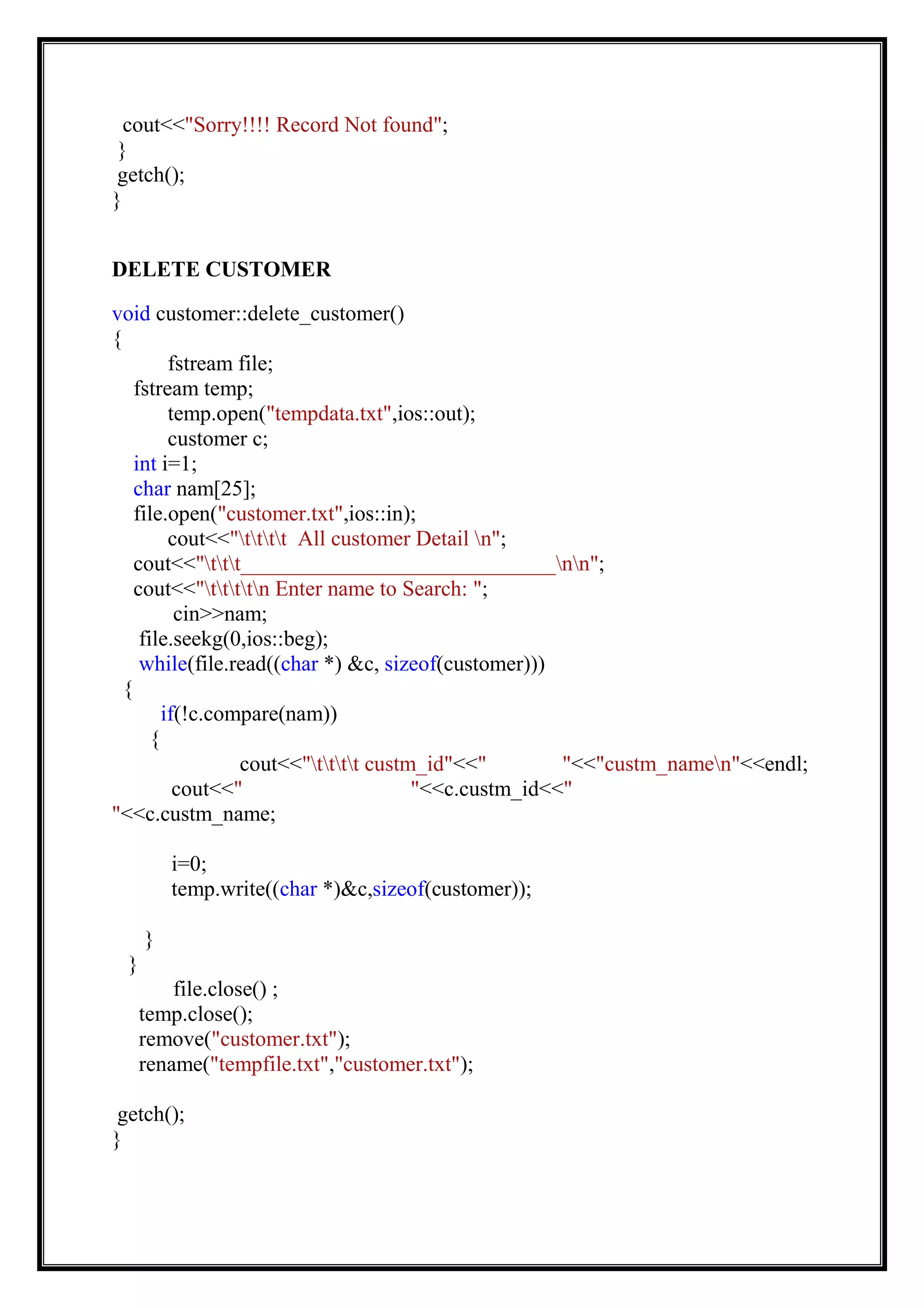 cout<<"Sorry!!!! Record Not found";
}
getch();
}
DELETE CUSTOMER
void customer::delete_customer()
{
fstream file;
fstream temp;
temp.open("tempdata.txt",ios::out);
customer c;
int i=1;
char nam[25];
file.open("customer.txt",ios::in);
cout<<"tttt All customer Detail n";
cout<<"ttt_____________________________nn";
cout<<"ttttn Enter name to Search: ";
cin>>nam;
file.seekg(0,ios::beg);
while(file.read((char *) &c, sizeof(customer)))
{
if(!c.compare(nam))
{
cout<<"tttt custm_id"<<" "<<"custm_namen"<<endl;
cout<<" "<<c.custm_id<<"
"<<c.custm_name;
i=0;
temp.write((char *)&c,sizeof(customer));
}
}
file.close() ;
temp.close();
remove("customer.txt");
rename("tempfile.txt","customer.txt");
getch();
}
 