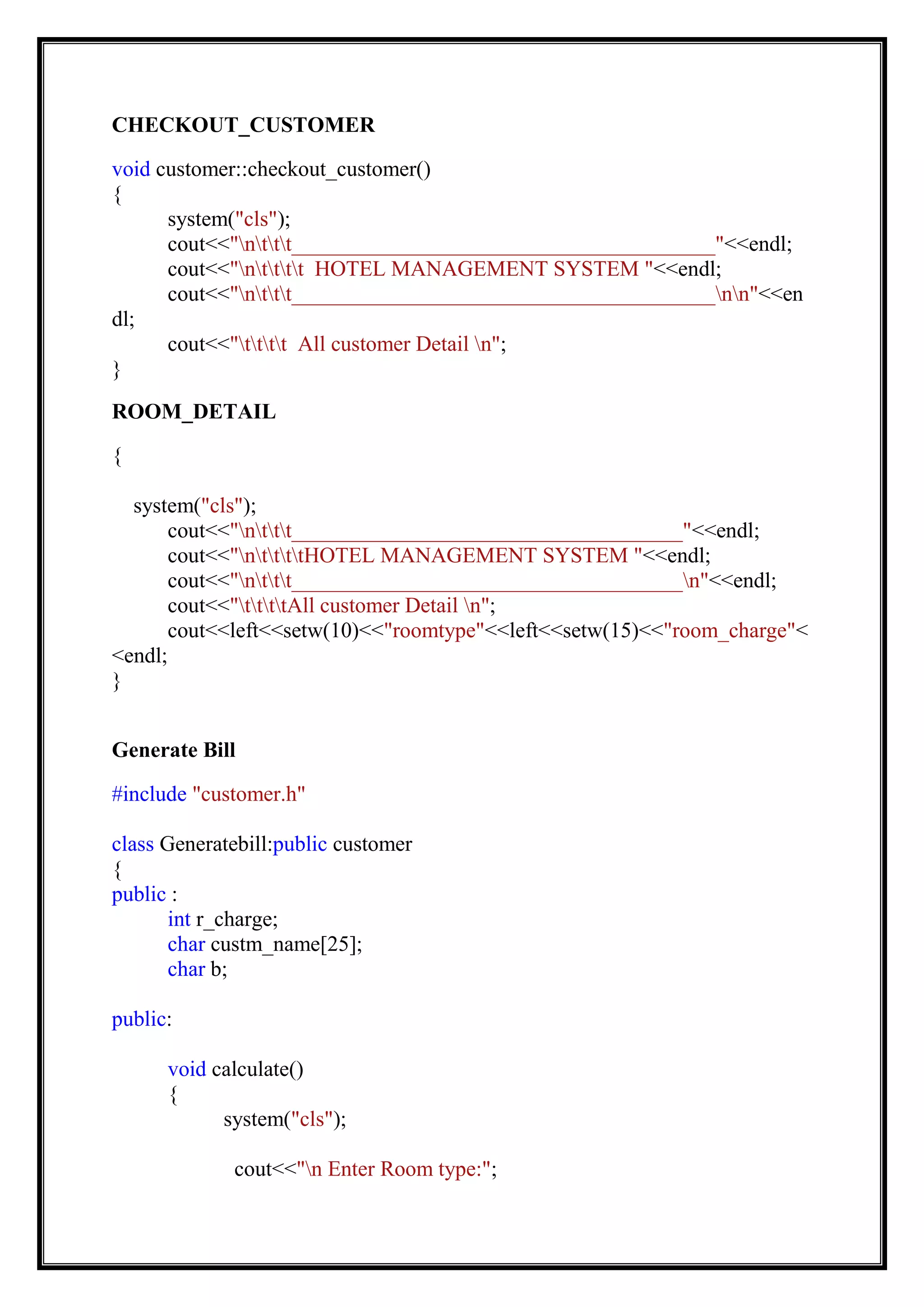 CHECKOUT_CUSTOMER
void customer::checkout_customer()
{
system("cls");
cout<<"nttt_______________________________________"<<endl;
cout<<"ntttt HOTEL MANAGEMENT SYSTEM "<<endl;
cout<<"nttt_______________________________________nn"<<en
dl;
cout<<"tttt All customer Detail n";
}
ROOM_DETAIL
{
system("cls");
cout<<"nttt____________________________________"<<endl;
cout<<"nttttHOTEL MANAGEMENT SYSTEM "<<endl;
cout<<"nttt____________________________________n"<<endl;
cout<<"ttttAll customer Detail n";
cout<<left<<setw(10)<<"roomtype"<<left<<setw(15)<<"room_charge"<
<endl;
}
Generate Bill
#include "customer.h"
class Generatebill:public customer
{
public :
int r_charge;
char custm_name[25];
char b;
public:
void calculate()
{
system("cls");
cout<<"n Enter Room type:";
 