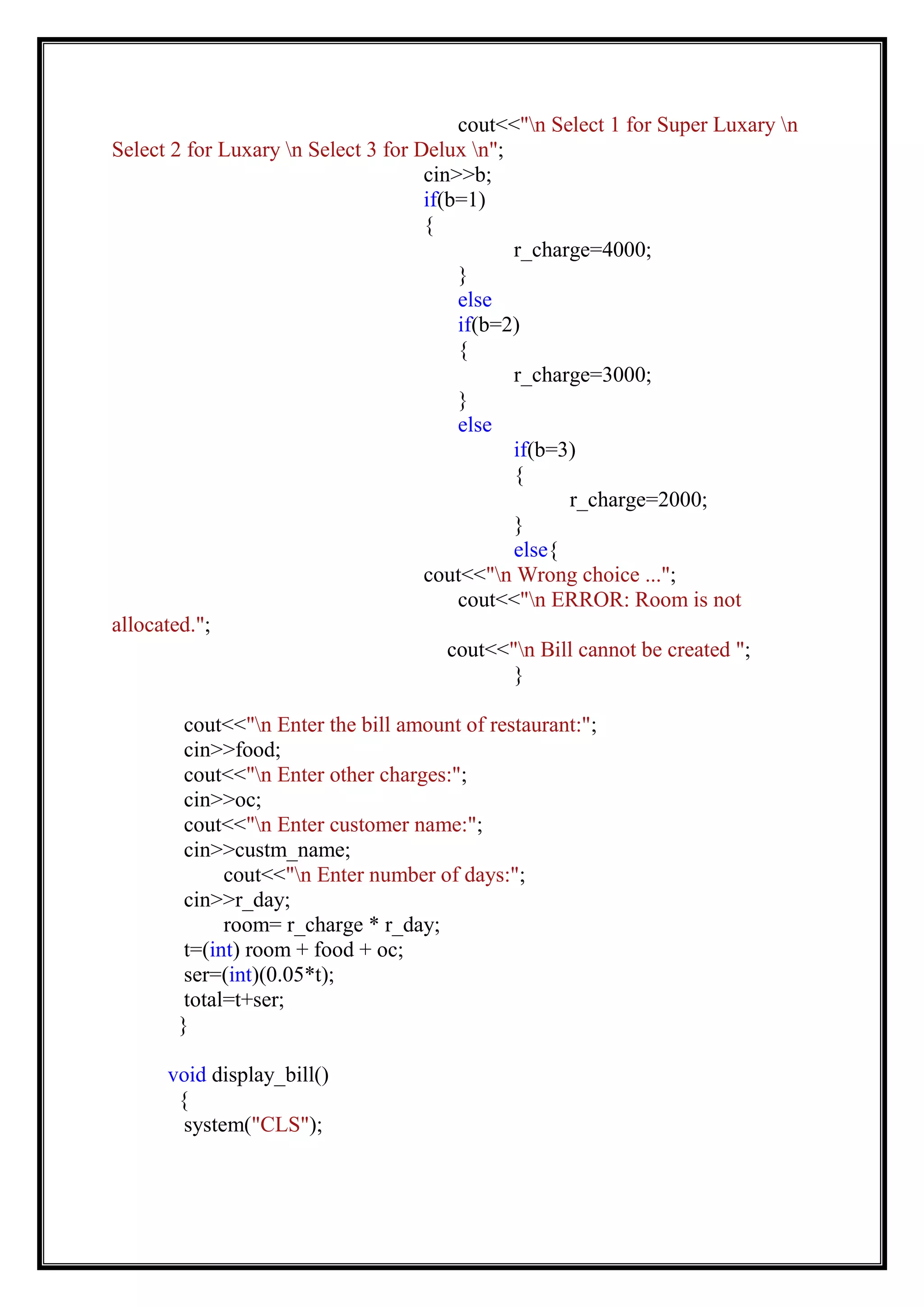 cout<<"n Select 1 for Super Luxary n
Select 2 for Luxary n Select 3 for Delux n";
cin>>b;
if(b=1)
{
r_charge=4000;
}
else
if(b=2)
{
r_charge=3000;
}
else
if(b=3)
{
r_charge=2000;
}
else{
cout<<"n Wrong choice ...";
cout<<"n ERROR: Room is not
allocated.";
cout<<"n Bill cannot be created ";
}
cout<<"n Enter the bill amount of restaurant:";
cin>>food;
cout<<"n Enter other charges:";
cin>>oc;
cout<<"n Enter customer name:";
cin>>custm_name;
cout<<"n Enter number of days:";
cin>>r_day;
room= r_charge * r_day;
t=(int) room + food + oc;
ser=(int)(0.05*t);
total=t+ser;
}
void display_bill()
{
system("CLS");
 