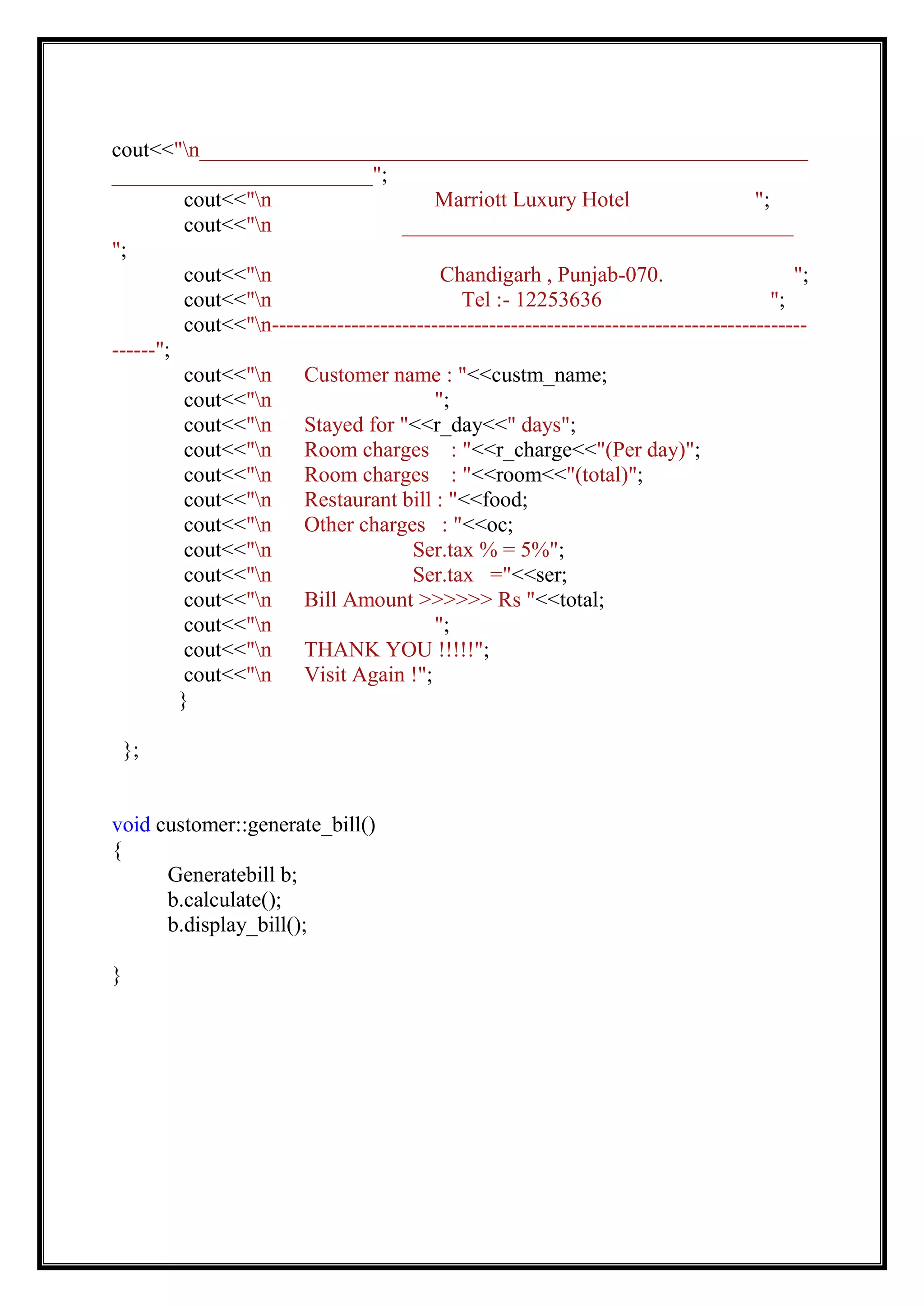 cout<<"n________________________________________________________
________________________";
cout<<"n Marriott Luxury Hotel ";
cout<<"n ____________________________________
";
cout<<"n Chandigarh , Punjab-070. ";
cout<<"n Tel :- 12253636 ";
cout<<"n--------------------------------------------------------------------------
------";
cout<<"n Customer name : "<<custm_name;
cout<<"n ";
cout<<"n Stayed for "<<r_day<<" days";
cout<<"n Room charges : "<<r_charge<<"(Per day)";
cout<<"n Room charges : "<<room<<"(total)";
cout<<"n Restaurant bill : "<<food;
cout<<"n Other charges : "<<oc;
cout<<"n Ser.tax % = 5%";
cout<<"n Ser.tax ="<<ser;
cout<<"n Bill Amount >>>>>> Rs "<<total;
cout<<"n ";
cout<<"n THANK YOU !!!!!";
cout<<"n Visit Again !";
}
};
void customer::generate_bill()
{
Generatebill b;
b.calculate();
b.display_bill();
}
 
