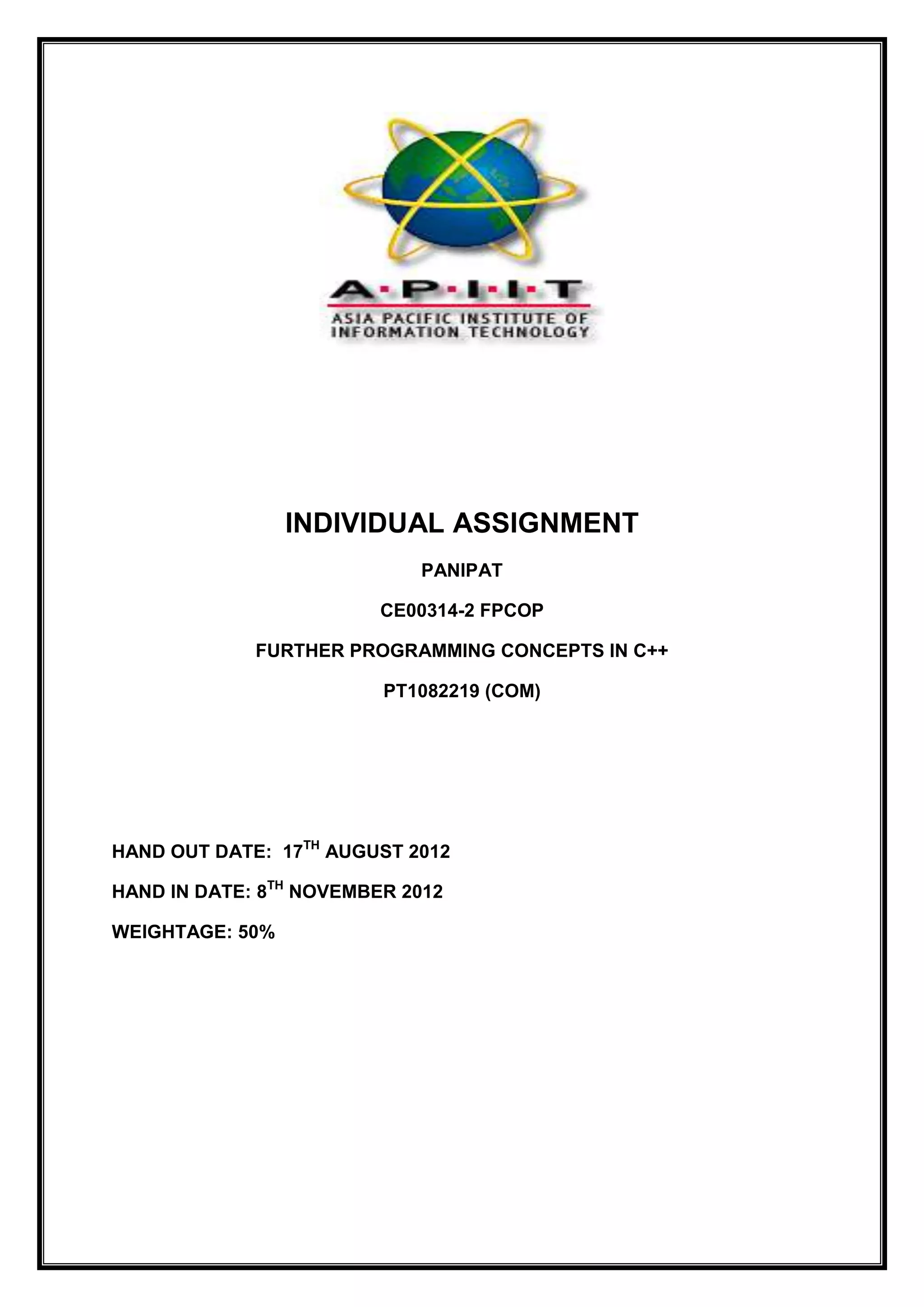 INDIVIDUAL ASSIGNMENT
PANIPAT
CE00314-2 FPCOP
FURTHER PROGRAMMING CONCEPTS IN C++
PT1082219 (COM)
HAND OUT DATE: 17TH
AUGUST 2012
HAND IN DATE: 8TH
NOVEMBER 2012
WEIGHTAGE: 50%
 