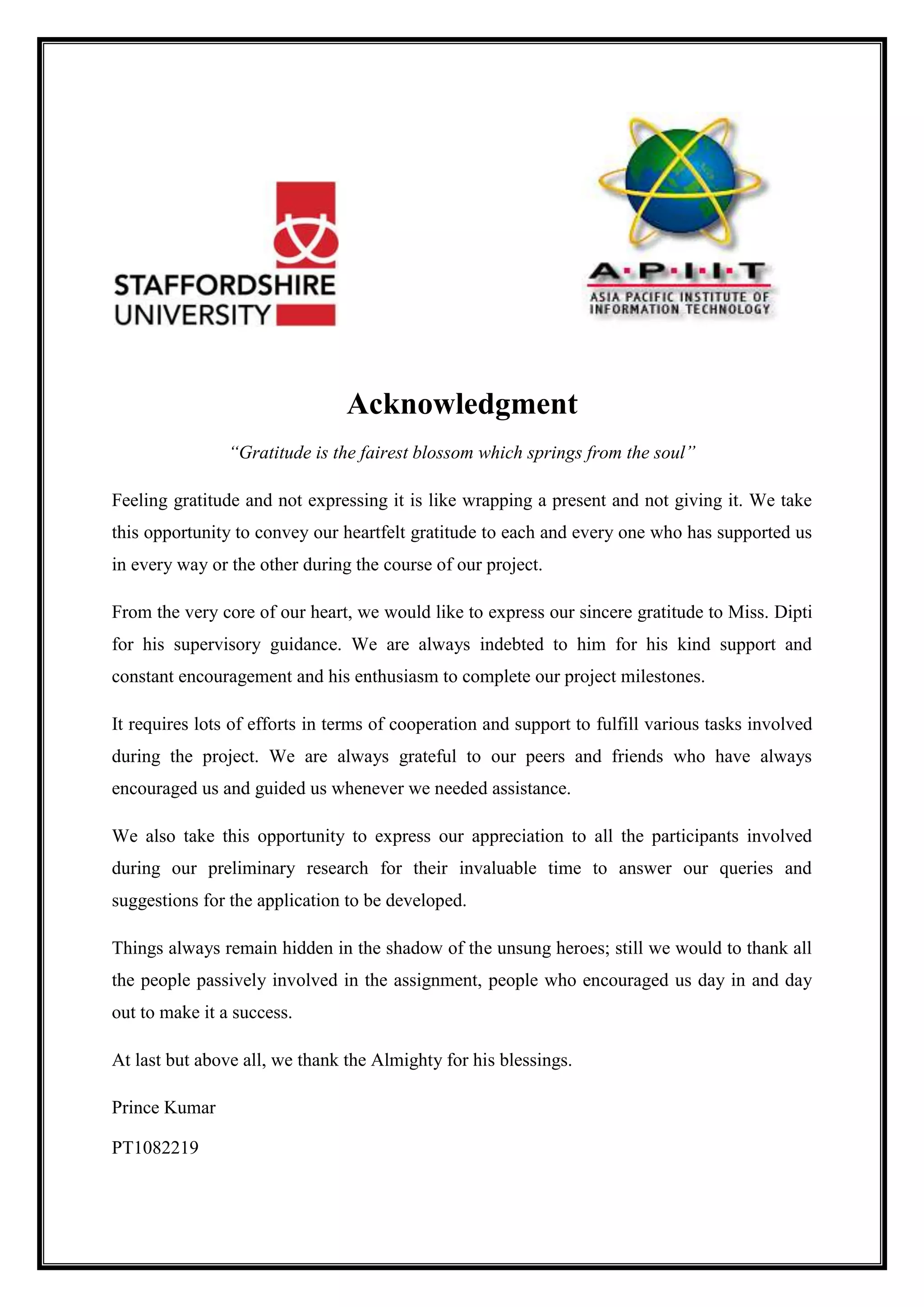 Acknowledgment
“Gratitude is the fairest blossom which springs from the soul”
Feeling gratitude and not expressing it is like wrapping a present and not giving it. We take
this opportunity to convey our heartfelt gratitude to each and every one who has supported us
in every way or the other during the course of our project.
From the very core of our heart, we would like to express our sincere gratitude to Miss. Dipti
for his supervisory guidance. We are always indebted to him for his kind support and
constant encouragement and his enthusiasm to complete our project milestones.
It requires lots of efforts in terms of cooperation and support to fulfill various tasks involved
during the project. We are always grateful to our peers and friends who have always
encouraged us and guided us whenever we needed assistance.
We also take this opportunity to express our appreciation to all the participants involved
during our preliminary research for their invaluable time to answer our queries and
suggestions for the application to be developed.
Things always remain hidden in the shadow of the unsung heroes; still we would to thank all
the people passively involved in the assignment, people who encouraged us day in and day
out to make it a success.
At last but above all, we thank the Almighty for his blessings.
Prince Kumar
PT1082219
 