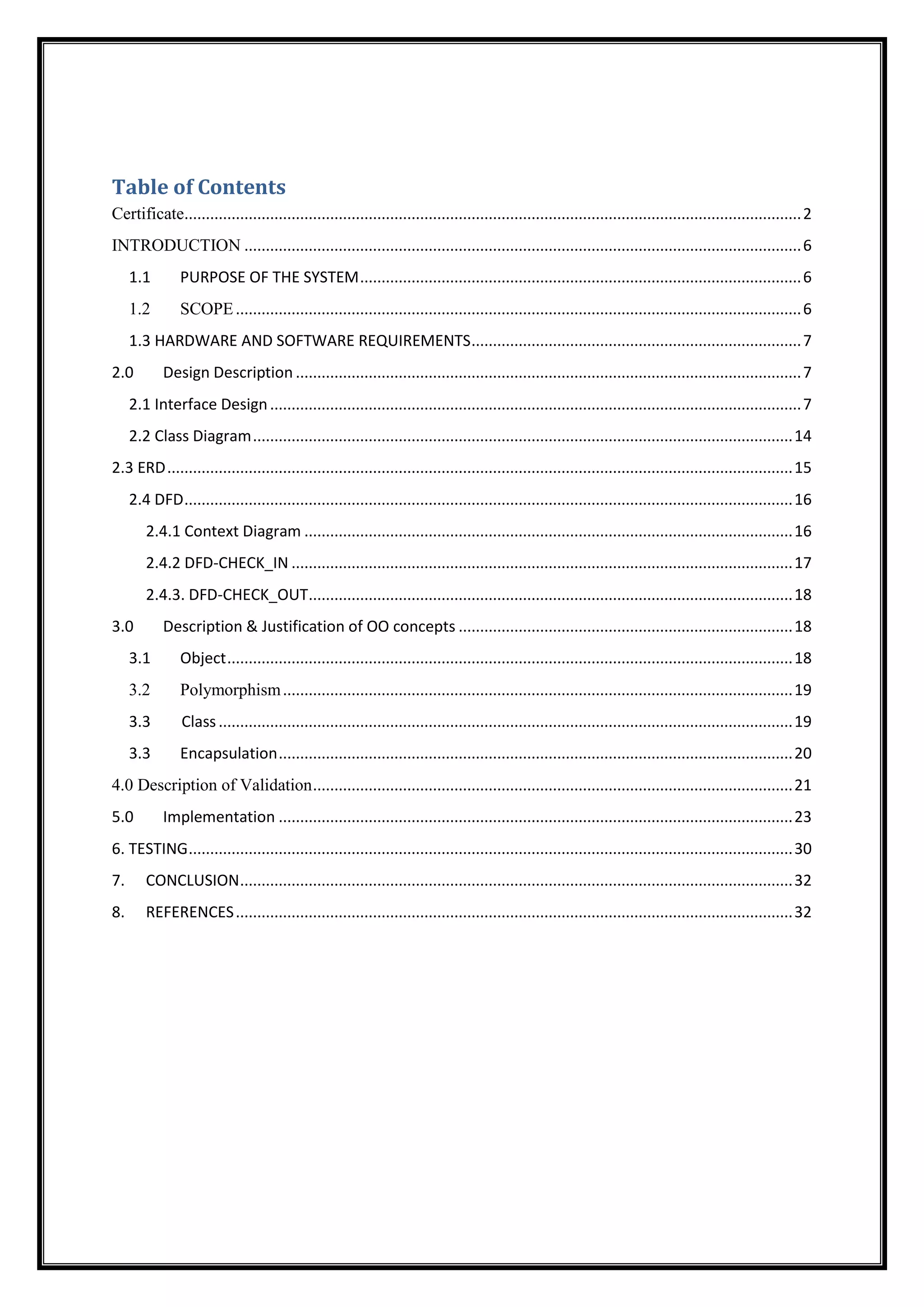 Table of Contents
Certificate................................................................................................................................................2
INTRODUCTION ..................................................................................................................................6
1.1 PURPOSE OF THE SYSTEM.......................................................................................................6
1.2 SCOPE....................................................................................................................................6
1.3 HARDWARE AND SOFTWARE REQUIREMENTS.............................................................................7
2.0 Design Description ......................................................................................................................7
2.1 Interface Design............................................................................................................................7
2.2 Class Diagram..............................................................................................................................14
2.3 ERD..................................................................................................................................................15
2.4 DFD..............................................................................................................................................16
2.4.1 Context Diagram ..................................................................................................................16
2.4.2 DFD-CHECK_IN .....................................................................................................................17
2.4.3. DFD-CHECK_OUT.................................................................................................................18
3.0 Description & Justification of OO concepts ..............................................................................18
3.1 Object....................................................................................................................................18
3.2 Polymorphism.......................................................................................................................19
3.3 Class......................................................................................................................................19
3.3 Encapsulation........................................................................................................................20
4.0 Description of Validation................................................................................................................21
5.0 Implementation ........................................................................................................................23
6. TESTING.............................................................................................................................................30
7. CONCLUSION.................................................................................................................................32
8. REFERENCES..................................................................................................................................32
 