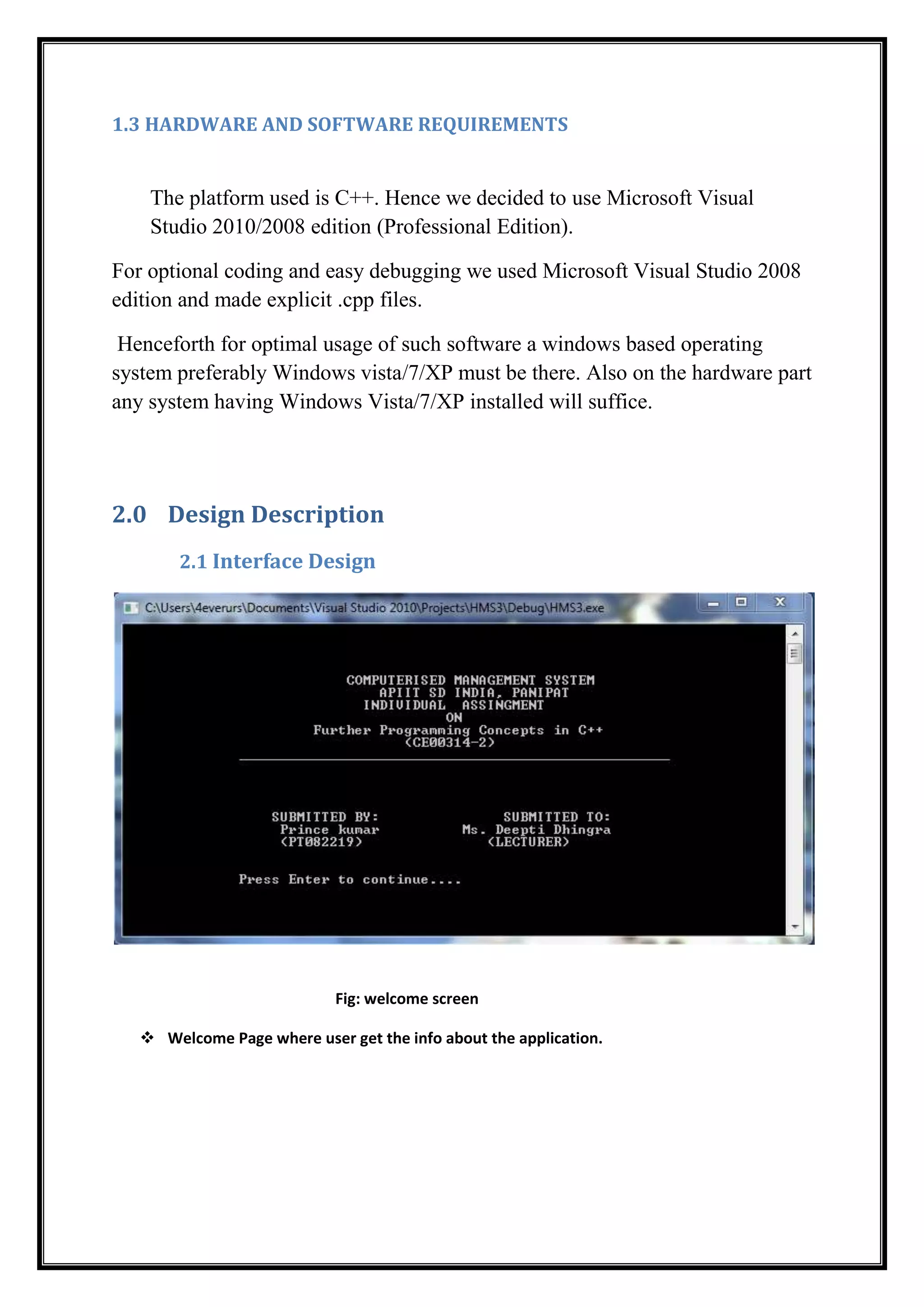 1.3 HARDWARE AND SOFTWARE REQUIREMENTS
The platform used is C++. Hence we decided to use Microsoft Visual
Studio 2010/2008 edition (Professional Edition).
For optional coding and easy debugging we used Microsoft Visual Studio 2008
edition and made explicit .cpp files.
Henceforth for optimal usage of such software a windows based operating
system preferably Windows vista/7/XP must be there. Also on the hardware part
any system having Windows Vista/7/XP installed will suffice.
2.0 Design Description
2.1 Interface Design
Fig: welcome screen
 Welcome Page where user get the info about the application.
 