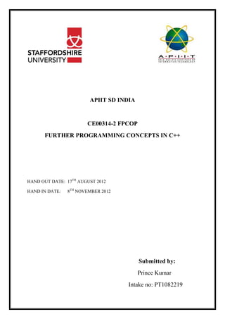 APIIT SD INDIA
CE00314-2 FPCOP
FURTHER PROGRAMMING CONCEPTS IN C++
HAND OUT DATE: 17TH
AUGUST 2012
HAND IN DATE: 8TH
NOVEMBER 2012
Submitted by:
Prince Kumar
Intake no: PT1082219
 