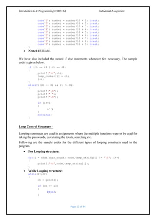 Introduction to C ProgrammingCE00312-1
case‘1’:
case‘2’:
case‘3’:
case‘4’:
case‘5’:
case‘6’:
case‘7’:
case‘8’:
case‘9’:

number
number
number
number
number
number
number
number
number

=
=
=
=
=
=
=
=
=

Individual Assignment

number*10
number*10
number*10
number*10
number*10
number*10
number*10
number*10
number*10

+
+
+
+
+
+
+
+
+

1;
2;
3;
4;
5;
6;
7;
8;
9;

break;
break;
break;
break;
break;
break;
break;
break;
break;

}

Nested IF-ELSE
We have also included the nested if else statements whenever felt necessary. The sample
code is given below.
if (ch == 49 ||ch == 48)
{
printf("%c",ch);
temp_number[i] = ch;
i++;
}
elseif((ch == 8) && (i != 0))
{
printf("b");
printf(" ");
printf("b");
if (i!=0)
{
i--;
}
continue;
}

Loop Control Structure –
Looping constructs are used in assignments where the multiple iterations were to be used for
taking the passwords, calculating the totals, searching etc.
Following are the sample codes for the different types of looping constructs used in the
program.
For Looping structure:
for(i = node.char_count; node.temp_string[i] != '0'; i++)
{
printf("%c",node.temp_string[i]);

}
While Looping structure:
while(i!=20)
{
ch = getch();
if (ch == 13)
{
break;
}

Page 12 of 44

 