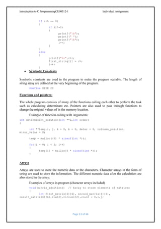 Introduction to C ProgrammingCE00312-1

Individual Assignment

if (ch == 8)
{
if (i!=0)
{
printf("b");
printf(" ");
printf("b");
i--;
}
}
else
{
printf("%c",ch);
first_string[i] = ch;
i++;
}

Symbolic Constants
Symbolic constants are used in the program to make the program scalable. The length of
string array are defined at the very beginning of the program.
#define SIZE 20

Functions and pointers:
The whole program consists of many of the functions calling each other to perform the task
such as calculating determinant etc. Pointers are also used to pass through functions to
change the original values of in the memory location.
Example of function calling with Arguments:
int determinent_solution(int **a,int order)
{
int **temp,i, j, k = 0, b = 0, deter = 0, coloumn_position,
minor_value = 0;
temp = malloc((5) * sizeof(int *));
for(i = 0; i < 5; i++)
{
temp[i] = malloc(5 * sizeof(int *));
}

Arrays
Arrays are used to store the numeric data or the characters. Character arrays in the form of
string are used to store the information. The different numeric data after the calculation are
also stored in the array:
Examples of arrays in program (character arrays included)
void matrix_addition() // Array to store elements of matrices
{
int first_matrix[6][6], second_matrix[6][6],
result_matrix[6][6],row[2],coloumn[2],count = 0,i,j;

Page 13 of 44

 