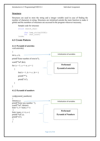 Introduction to C ProgrammingCE00312-1

Individual Assignment

Structures
Structures are used to store the string and a integer variable used in case of finding the
number of characters in string. Structures are initialized outside the main function to make it
global and the members of structures are accessed in the program wherever necessary.
Sample code for structure
struct search_char{
char temp_string[SIZE];
int char_count;
}node;

4.1 Create Pattern
4.1.1 Pyramid of asterisks
void asterisk()
{
Initialization of variables

int n, c, k;
printf("Enter number of rowsn");
scanf("%d",&n);

Performed

for ( c = 1 ; c <= n ; c++ )

Pyramid of asterisks

{
for( k = 1 ; k <= c ; k++ )
printf("*");
printf("n");
}
}
4.1.2 Pyramid of numbers
voidpyramid_numbers()
{
intnum,r,c;
printf("Enter any number: ");
scanf("%d", &num);
for(r=1; r<=num; r++)
{
for(c=num; c>=r; c--)
printf("%d",c);
printf("n");
}
}

Initialization of variables

Performed
Pyramid of Numbers

Page 14 of 44

 