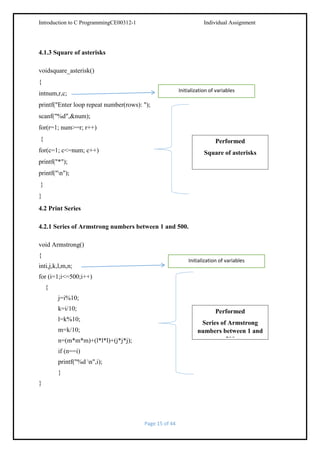 Introduction to C ProgrammingCE00312-1

Individual Assignment

4.1.3 Square of asterisks
voidsquare_asterisk()
{
Initialization of variables

intnum,r,c;
printf("Enter loop repeat number(rows): ");
scanf("%d",&num);
for(r=1; num>=r; r++)
{

Performed

for(c=1; c<=num; c++)

Square of asterisks

printf("*");
printf("n");
}
}
4.2 Print Series
4.2.1 Series of Armstrong numbers between 1 and 500.
void Armstrong()
{

Initialization of variables

inti,j,k,l,m,n;
for (i=1;i<=500;i++)
{
j=i%10;
k=i/10;

Performed

l=k%10;

Series of Armstrong
numbers between 1 and
500

m=k/10;
n=(m*m*m)+(l*l*l)+(j*j*j);
if (n==i)
printf("%d n",i);
}
}

Page 15 of 44

 