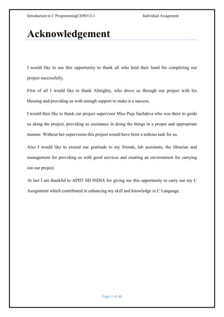 Introduction to C ProgrammingCE00312-1

Individual Assignment

Acknowledgement

I would like to use this opportunity to thank all who lend their hand for completing our
project successfully.
First of all I would like to thank Almighty, who drove us through our project with his
blessing and providing us with enough support to make it a success.
I would then like to thank our project supervisor Miss XYZ who was there to guide us along
the project, providing us assistance in doing the things in a proper and appropriate manner.
Without her supervision this project would have been a tedious task for us.
Also I would like to extend our gratitude to my friends, lab assistants, the librarian and
management for providing us with good services and creating an environment for carrying
out our project.
At last I am thankful to APIIT SD INDIA for giving me this opportunity to carry out my C
Assignment which contributed in enhancing my skill and knowledge in C Language.

Page 2 of 44

 