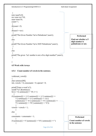 Introduction to C ProgrammingCE00312-1

Individual Assignment

{
rem=num%10;
rev=rem+rev*10;
num=num/10;
count++;
}
if(count==5)
{
if(num1==rev)
{
printf("The Given Number %d is Palindrome",num1);
}
else
{
printf("The Given Number %d is NOT Palindrome",num1);
}
}
else
{
printf("The given %d number is not a five digit number!",num1);
}

Performed
Find out whether a 5
digit number is
palindrome or not.

}
4.5 Work with Arrays
4.5.1 Count number of vowels in the sentence.
voidcount_vowel()
{
char sentence[80];
inti, vowels = 0, consonants = 0, special = 0;
printf("Enter a word n");
scanf("%s",&sentence);
for (i = 0; sentence[i] != '0'; i++)
{
if ((sentence[i] == 'a' || sentence[i] == 'e' || sentence[i] ==
'i' || sentence[i] == 'o' || sentence[i] == 'u') ||
(sentence[i] == 'A' || sentence[i] == 'E' || sentence[i] ==
'I' || sentence[i] == 'O' || sentence[i] == 'U'))
{
vowels = vowels + 1;
}
else
{
consonants = consonants + 1;
}
if (sentence[i] =='t' ||sentence[i] =='0' || sentence[i] ==' ')
{
Page 20 of 44

Performed
Count number of vowels
in the sentence

 