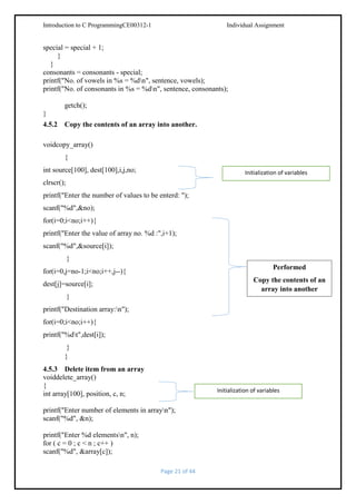 Introduction to C ProgrammingCE00312-1

Individual Assignment

special = special + 1;
}
}
consonants = consonants - special;
printf("No. of vowels in %s = %dn", sentence, vowels);
printf("No. of consonants in %s = %dn", sentence, consonants);
getch();
}
4.5.2 Copy the contents of an array into another.
voidcopy_array()
{
int source[100], dest[100],i,j,no;

Initialization of variables

clrscr();
printf("Enter the number of values to be enterd: ");
scanf("%d",&no);
for(i=0;i<no;i++){
printf("Enter the value of array no. %d :",i+1);
scanf("%d",&source[i]);
}
Performed

for(i=0,j=no-1;i<no;i++,j--){

Copy the contents of an
array into another

dest[j]=source[i];
}
printf("Destination array:n");
for(i=0;i<no;i++){
printf("%dt",dest[i]);
}
}
4.5.3 Delete item from an array
voiddelete_array()
{
int array[100], position, c, n;

Initialization of variables

printf("Enter number of elements in arrayn");
scanf("%d", &n);
printf("Enter %d elementsn", n);
for ( c = 0 ; c < n ; c++ )
scanf("%d", &array[c]);
Page 21 of 44

 
