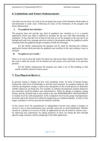 Introduction to C ProgrammingCE00312-1

Individual Assignment

6. Limitations and Future Enhancements
Like there are two faces of a coin so do our project has some of the limitation which makes it
non-functional in some cases. Following are some of the limitations of the program and
future enhancement –
I.

No graphical user interface -

The program does not provide any kind of graphical user interface as it is a console
application which may make it difficult to navigate for the user with little knowledge of
computers. It may also take lots of time for the user to use the program as the user has to go
through each and every message and texts written in the program unlike the graphical system
which provides the graphical images in replace of bulk text messages.
For the further enhancement the program can be made by choosing the windows
application format which provides the graphical user interface to the users making it easy to
navigate.
II.

No option to save results -

There is no way to store the results for future use and access them whenever required. Once
the work is done the results will be flushed out and system will come back to its previous
position.
For the further enhancement the program can make a use of file handling so that
results would be stored for future access.

7. Test PlanAND RESULT
In general, testing is finding out how well something works. In terms of human beings,
testing tells what level of knowledge or skill has been acquired. In computer hardware and
software development, testing is used at key checkpoints in the overall process to determine
whether objectives are being met. For example, in software development, product objectives
are sometimes tested by product user representatives. When the design is complete, coding
follows and the finished code is then tested at the unit PERFORMANCE MANAGEMENT
or module level by each programmer; at the component level by the group of programmers
involved; and at the system level when all components are combined together. At early or late
stages, a product or service may also be tested for usability.
At the system level, the manufacturer or independent reviewer may subject a product or
service to one or more performance tests, possibly using one or more benchmarks. Whether
viewed as a product or a service or both, an application can also be tested in various ways by observing user experiences, by asking questions of users, by timing the flow through
specific usage scenarios, and by comparing it with other application.

Page 27 of 44

 