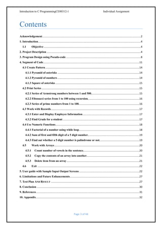 Introduction to C ProgrammingCE00312-1

Individual Assignment

Contents
Acknowledgement .........................................................................................................................................2
1. Introduction...............................................................................................................................................4
1.1

Objective .......................................................................................................................................4

2. Project Description ...................................................................................................................................4
3. Program Design using Pseudo-code ........................................................................................................8
4. Segment of Code......................................................................................................................................11
4.1 Create Pattern ...................................................................................................................................14
4.1.1 Pyramid of asterisks ..................................................................................................................14
4.1.2 Pyramid of numbers ..................................................................................................................14
4.1.3 Square of asterisks .....................................................................................................................15
4.2 Print Series ........................................................................................................................................15
4.2.1 Series of Armstrong numbers between 1 and 500. ..................................................................15
4.2.2 Fibonacci series from 1 to 100 using recursion. ......................................................................16
4.2.3 Series of prime numbers from 1 to 100. ...................................................................................16
4.3 Work with Records ...........................................................................................................................17
4.3.1 Enter and Display Employee Information ...............................................................................17
4.3.2 Find Grade for a student ...........................................................................................................17
4.4 Use Numeric Functions.....................................................................................................................18
4.4.1 Factorial of a number using while loop ....................................................................................18
4.4.2 Sum of first and fifth digit of a 5 digit number. ......................................................................19
4.4.3 Find out whether a 5 digit number is palindrome or not. ......................................................19
4.5

Work with Arrays ......................................................................................................................20

4.5.1

Count number of vowels in the sentence. .............................................................................20

4.5.2

Copy the contents of an array into another. ........................................................................21

4.5.3

Delete item from an array .....................................................................................................21

4.6

Exit ..............................................................................................................................................22

5. User guide with Sample Input Output Screens ....................................................................................22
6. Limitations and Future Enhancements.................................................................................................27
7. Test Plan AND RESULT ...........................................................................................................................27
8. Conclusion ...............................................................................................................................................30
9. References ................................................................................................................................................31
10. Appendix ................................................................................................................................................32

Page 3 of 44

 