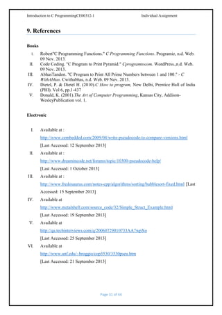 Introduction to C ProgrammingCE00312-1

Individual Assignment

9. References
Books
I.

II.
III.
IV.
V.

Robert"C Programming Functions." C Programming Functions. Programiz, n.d. Web.
09 Nov. 2013.
Code Coding. "C Program to Print Pyramid." Cprogramtocom. WordPress.,n.d. Web.
09 Nov. 2013.
AbhasTandon. "C Program to Print All Prime Numbers between 1 and 100." - C
WithAbhas. Cwithabhas, n.d. Web. 09 Nov. 2013.
Dietel, P. & Dietel H. (2010).C How to program, New Delhi, Prentice Hall of India
(PHI). Vol 6, pp.1-437
Donald, K. (2001).The Art of Computer Programming, Kansas City, AddisonWesleyPublication vol. 1.

Electronic
I.

Available at :
http://www.cembedded.com/2009/04/write-pseudocode-to-compare-versions.html
[Last Accessed: 12 September 2013]

II.

Available at :
http://www.dreamincode.net/forums/topic/10300-pseudocode-help/
[Last Accessed: 1 October 2013]

III.

Available at :
http://www.fredosaurus.com/notes-cpp/algorithms/sorting/bubblesort-fixed.html [Last
Accessed: 15 September 2013]

IV.

Available at
http://www.metalshell.com/source_code/32/Simple_Struct_Example.html
[Last Accessed: 19 September 2013]

V.

Available at
http://qa.techinterviews.com/q/20060729010733AA7wpXo
[Last Accessed: 25 September 2013]

VI.

Available at
http://www.unf.edu/~broggio/cop3530/3530pseu.htm
[Last Accessed: 21 September 2013]

Page 31 of 44

 