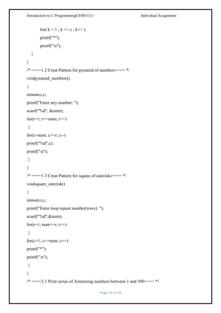 Introduction to C ProgrammingCE00312-1

Individual Assignment

for( k = 1 ; k <= c ; k++ )
printf("*");
printf("n");
}
}
/* ====1.2 Creat Pattern for pyramid of numbers==== */
voidpyramid_numbers()
{
intnum,r,c;
printf("Enter any number: ");
scanf("%d", &num);
for(r=1; r<=num; r++)
{
for(c=num; c>=r; c--)
printf("%d",c);
printf("n");
}
}
/* ====1.3 Creat Pattern for square of asterisks==== */
voidsquare_asterisk()
{
intnum,r,c;
printf("Enter loop repeat number(rows): ");
scanf("%d",&num);
for(r=1; num>=r; r++)
{
for(c=1; c<=num; c++)
printf("*");
printf("n");
}
}
/* ====2.1 Print series of Armstrong numbers between 1 and 500==== */
Page 33 of 44

 
