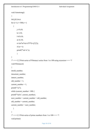 Introduction to C ProgrammingCE00312-1

Individual Assignment

void Armstrong()
{
inti,j,k,l,m,n;
for (i=1;i<=500;i++)
{
j=i%10;
k=i/10;
l=k%10;
m=k/10;
n=(m*m*m)+(l*l*l)+(j*j*j);
if (n==i)
printf("%d n",i);
}
}
/* ====2.2 Print series of Fibonacci series from 1 to 100 using recursion==== */
void Fibonacci()
{
intold_number;
intcurrent_number;
intnext_number;
old_number = 1;
current_number = 1;
printf("1n");
while (current_number< 100) {
printf("%dn", current_number);
next_number = current_number + old_number;
old_number = current_number;
current_number = next_number;
}
}
/* ====2.3 Print series of prime numbers from 1 to 100==== */
void prime()
Page 34 of 44

 