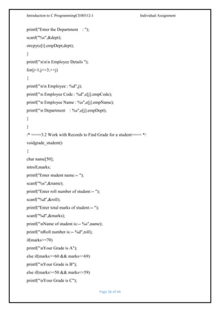 Introduction to C ProgrammingCE00312-1

printf("Enter the Department

Individual Assignment

: ");

scanf("%s",&dept);
strcpy(e[i].empDept,dept);
}
printf("nnn Employee Details ");
for(j=1;j<=3;++j)
{
printf("nn Employee : %d",j);
printf("n Employee Code : %d",e[j].empCode);
printf("n Employee Name : %s",e[j].empName);
printf("n Department

: %s",e[j].empDept);

}
}
/* ====3.2 Work with Records to Find Grade for a student==== */
voidgrade_student()
{
char name[50];
introll,marks;
printf("Enter student name:-- ");
scanf("%s",&name);
printf("Enter roll number of student:-- ");
scanf("%d",&roll);
printf("Enter total marks of student:-- ");
scanf("%d",&marks);
printf("nName of student is:-- %s",name);
printf("nRoll number is:-- %d",roll);
if(marks>=70)
printf("nYour Grade is A");
else if(marks>=60 && marks<=69)
printf("nYour Grade is B");
else if(marks>=50 && marks<=59)
printf("nYour Grade is C");
Page 36 of 44

 