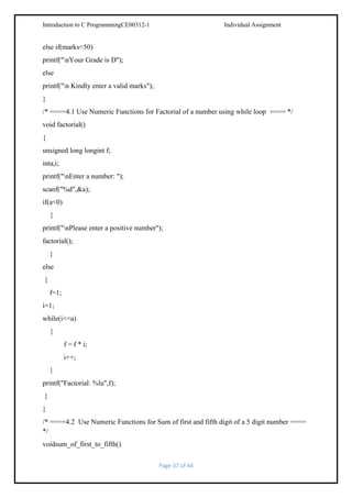 Introduction to C ProgrammingCE00312-1

Individual Assignment

else if(marks<50)
printf("nYour Grade is D");
else
printf("n Kindly enter a valid marks");
}
/* ====4.1 Use Numeric Functions for Factorial of a number using while loop ==== */
void factorial()
{
unsigned long longint f;
inta,i;
printf("nEnter a number: ");
scanf("%d",&a);
if(a<0)
{
printf("nPlease enter a positive number");
factorial();
}
else
{
f=1;
i=1;
while(i<=a)
{
f = f * i;
i++;
}
printf("Factorial: %lu",f);
}
}
/* ====4.2 Use Numeric Functions for Sum of first and fifth digit of a 5 digit number ====
*/
voidsum_of_first_to_fifth()
Page 37 of 44

 