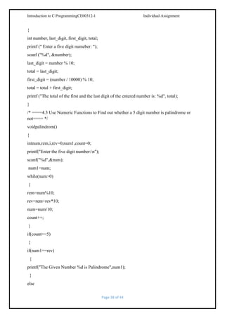 Introduction to C ProgrammingCE00312-1

Individual Assignment

{
int number, last_digit, first_digit, total;
printf (" Enter a five digit numeber: ");
scanf ("%d", &number);
last_digit = number % 10;
total = last_digit;
first_digit = (number / 10000) % 10;
total = total + first_digit;
printf ("The total of the first and the last digit of the entered number is: %d", total);
}
/* ====4.3 Use Numeric Functions to Find out whether a 5 digit number is palindrome or
not==== */
voidpalindrom()
{
intnum,rem,i,rev=0,num1,count=0;
printf("Enter the five digit number:n");
scanf("%d",&num);
num1=num;
while(num>0)
{
rem=num%10;
rev=rem+rev*10;
num=num/10;
count++;
}
if(count==5)
{
if(num1==rev)
{
printf("The Given Number %d is Palindrome",num1);
}
else
Page 38 of 44

 
